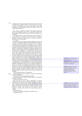 recompensa; porque el que ha de servirse rectamente de su arte no hace
ni ordena nunca, al ordenar conforme a ella, lo mejor para sí mismo,
sino para el gobernado; por lo cual, según parece, debe darse
recompensa a los que se disponen a gobernar: sea dinero, sea honra, sea
castigo al que no gobierna.
XIX. -¿Cómo se entiende, oh, Sócrates? -dijo Glaucón-. Reconozco
lo de las dos recompensas, pero lo de ese castigo de que hablas y del
que has hecho también mención como un modo de recompensa no lo
comprendo.
-¿No lo das cuenta acaso -dije- del premio propio de los mejores, por
el que gobiernan los hombres de provecho cuando se prestan a
gobernar? ¿O ignoras que la ambición y la codicia son tenidas por
vergonzosas y lo son en realidad?
-Lo sé-dijo.
-Por esto -repuse yo- los buenos no quieren gobernar ni por dinero ni
por honores; ni, granjeando abiertamente una recompensa por causa de
su cargo, quieren tener nombre de asalariados, ni el de ladrones
tomándosela ellos subrepticiamente del gobierno mismo. Los honores
no los mueven tampoco, porque no son ambiciosos. Precisan, pues, de
necesidad y castigo si han de prestarse a gobernar, y ésta es tal vez la
razón de ser tenido como indecoroso el procurarse gobierno sin ser
forzado a ello. El castigo mayor es ser gobernado por otro más perverso
cuando no quiera él gobernar: y es por temor a este castigo por lo que
se me figura a mí que gobiernan, cuando gobiernan, los hombres de
bien; y aun entonces van al gobierno no como quien va a algo
ventajoso, ni pensando que lo van a pasar bi en en él, sino como el que
va a cosa necesaria y en la convicción de que no tienen otros hombres
mejores ni iguales a ellos a quienes confiarlo. Porque si hubiera una
ciudad formada toda ella por hombres de bien, habría probablemente
lucha por no gobernar, como ahora la hay por gobernar, y entonces se
haría claro que el verdadero gobernante no está en realidad para atender
a su propio bien, sino al del gobernado; de modo que todo hombre
inteligente elegiría antes recibir favor de otro que darse quehacer por
hacerlo él a los demás. Yo de ningún modo concedo a Trasímaco eso
de que lo justo es lo conveniente para el más fuerte. Pero este asunto lo
volveremos a examinar en otra ocasión, pues me parece de mucho más
bulto eso otro que dice ahora Trasímaco al afirmar que la vida del
injusto es preferible a la del justo. Tú, pues, Glaucón -dije-, ¿por cuál
de las dos cosas lo decides? ¿Cuál de los dos asertos lo parece más
verdadero?
-Es más provechosa, creo yo, la vida del justo.
-¿Oíste -pregunté yo- todos los bienes que Trasímaco relataba hace
un momento del injusto?
-Los oí-contestó-, pero no he quedado persuadido.
-¿Quieres, pues, que, si hallamos modo de hacerlo, le convenzamos
de que no dice verdad?
-¿Cómo no he de querer? -replicó.
-Bien está -dije yo-, pero si ahora, esforzándonos en refutarle,
pusiéramos razón contra razón, enumerando las ventajas de ser justo, y
él nos replicara en la misma forma y nosotros a él, habría necesidad de
contar y me dir los bienes que cada uno fuéramos predicando en cada
parte y precisaríamos de unos jueces que decidieran el asunto; mas, si
hacemos el examen, como hasta aquí, por medio de mutuas
confesiones, seremos todos nosotros a un mismo tiempo jueces y
oradores.
-Bien de cierto -dijo.
-¿Cuál, pues, de los dos procedimientos lo agrada? -dije yo.
-El segundo-contestó.
343a
b
c
d
e
348a
b
Comment: Con esta frase se sugiere la
representación del estado ideal,objeto
principal del diálogo.
Comment: Recuérdese aquella norma
tradicionalmente aplicada a los gobiernos
eclesiásticos: nolentibusdatur.
Comment: No parece que haya aquí
ninguna especial referencia a un pasaje
concreto de este tratado o de otros
posteriores de Platón; se trata
simplemente de dar de lado a una
cuestión secundaria para volver a la
principal.
Comment: El procedimiento de oponer
los pros y los contras de cada término fue
favorito de losgriegos y tuvo larga
descendencia literaria. En realidad viene
a aplicarse también aquí, en 358d y sigs.
 