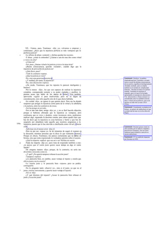 XX. -Vamos, pues, Trasímaco -dije yo-; volvamos a empezar y
contéstame: ¿dices que la injusticia perfecta es más ventajosa que la
perfecta justicia?
-Lo afirmo de plano -contestó- y dichas quedan las razones.
-Y dime: ¿cómo lo entiendes? ¿Llamas a una de esas dos cosas virtud
y vicio a la otra?
-¿Cómo no?
-Así, pues, ¿llamas virtud a la justicia yvicio a la injus ticia?
-¡Buena consecuencia, querido -exclamó-, cuando digo que la
injusticia da provechoyla justicia no!
-¿Qué dices, pues?
-Todo lo contrario-repuso.
-¿Que la justicia es vicio?
-No, sino una generosa inocencia.
-¿Y maldad, por tanto, la injusticia?
-No, sino discreción-replicó.
-¿De modo, Trasímaco, que los injustos lo parecen inteligentes y
buenos?
-Por lo menos -dijo-, los que son capaces de realizar la injusticia
completa, consiguiendo someter a su poder ciudades y pueblos; tú
piensas acaso que hablo de los rateros de bolsas . Esto también
aprovecha -siguió- si pasa inadvertido; pero no es digno de
consideración, sino sólo aquello otro de lo que ahora hablaba.
-En verdad -dije-, no ignoro lo que quieres decir. Pero me ha dejado
suspenso que pongas la injusticia como parte de la virtud y la sabiduría;
y la justicia, entre los contrarios de éstas.
-Así las pongo en un todo.
-Eso es aún más duro, amigo -dije yo-, y no es fácil hacerle objeción;
porque si hubieras afirmado que la injusticia es ventajosa, pero
confesaras que es vicio y desdoro, como reconocen otros, podríamos
replicar algo, siguiendo la doctrina común, pero ahora queda claro que
has de decir que la injusticia es cosa hermosa y fuerte y que has de
asignarle por añadidura todo aquello que nosotros asignamos a la
injusticia, puesto que lo has atrevido a clasificarla como virt ud y discre-
ción.
-Adivinas sin el menor error -dijo él.
-Pero no por eso -repuse yo- he de retraerme de seguir el examen en
la discusión, mientras presuma que tú dices lo que realmente piensas .
Porque en efecto, Trasímaco, me parece ciertamente que no hablas en
broma, sino que estás exponiendo lo verdadera opinión sobre el asunto.
-¿Qué lo importa -replicó- que sea así o no? Refuta mi aserto.
-Nada me importa -dije yo-; pero trata de responder también a esto:
¿te parece que el varón justo quiere sacar ventaja en algo al varón
injusto?
-De ninguna manera -dijo-; porque, de lo contrario, no sería tan
divertido a inocente como es.
-¿Y qué? ¿No querrá tampoco rebasar la acción justa?
-Tampoco -replicó.
-¿Le parecería bien, en cambio, sacar ventaja al injusto y creería que
ello es justo o no lo creería?
-Lo creería justo y le parecería bien -repuso-; pero no podría
conseguirlo.
-No lo pregunto tanto -observé yo-, sino si el justo, ya que no al
justo, creería conveniente y querría sacar ventaja al injusto.
-Así es-dijo.
-¿Y qué diremos del injusto? ¿Acaso le parecería bien rebasar al
justo y la acción justa?
c
e
b
c
349a
Comment: Eúetheia, la palabra
empleada aquí por Trasímaco, un tanto
reacio a sacar las últimas consecuencias
desusasertos,significa etimológicamente
«bondad, rectitud», pero se emplea
también en el sentido de «simplicidad,
tontería» . Sócrates la toma en el primer
sentido; Trasímaco la retrotrae al
segundo, que es el que él le ha dado,
oponiéndole el concepto de «discreción» .
Yla «discreción» o «buen consejo» es
considerada como la cualidad esencial,
dote y virtud, de los politicos, que es de
quienes en todo ello se trata (Alcib.
I125c).
Comment: Literalmente «cortadores de
bolsas», un género de malhechores al que
se alude más de una vez en las obras de
Platón.
Comment: Sócrates parece sentir no
sólo asombro por la radical a impúdica
posición de Trasímaco, sino un cierto
embarazo para refutarla a causa de su
mismoradicalismo.
Comment: Cf. la condición impuesta
por Sócrates en 345b.
 