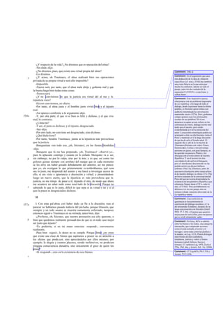 -¿Y respecto de la vida? ¿No diremos que es operación del alma?
-Sin duda -dijo.
-¿No diremos, pues, que existe una virtud propia del alma?
-Lo diremos.
-¿Y acaso, oh Trasímaco, el alma realizará bien sus operaciones
privada de su propia virtud o será ello imposible?
-Imposible.
-Fuerza será, por tanto, que el alma mala dirija y gobierne mal y que
la buena haga bien todas estas cosas.
-Fuerza será.
-¿Y no convinimos en que la justicia era virtud del al ma y la
injusticia vicio?
-En eso convinimos, en efecto.
-Por tanto, el alma justa y el hombre justo vivirá bien; y el injusto
mal.
-Así aparece conforme a lo argumento -dijo.
-Y, por otra parte, el que vi ve bien es feliz y dichoso, y el que vive
mal, lo contrario.
-¿Cómo no?
-Y así, el justo es dichoso; y el injusto, desgraciado.
-Sea -dijo.
-Por otro lado, no conviene ser desgraciado, sino dichoso.
-¿Qué duda tiene?
-Por tanto, bendito Trasímaco, jamás es la injusticia más provechosa
que la justicia.
-Banquetéate con todo eso, ¡oh, Sócrates!, en las fiestas Bendidias
-dijo.
-Banquete que tú me has preparado, ¡oh, Trasímaco! -observé yo-,
pues lo aplacaste conmigo y cesaste en lo enfado. Mezquino va a ser,
sin embargo, no por lo culpa, sino por la mía; y es que, así como los
golosos gustan siempre con arrebato del manjar que en cada momento
se les sirve sin haber gozado debidamente del anterior, así me parece
que yo, sin averiguar lo que primeramente co nsiderábamos, qué cosa
sea lo justo, me desprendí del asunto y me lancé a investigar acerca de
ello, si era vicio e ignorancia o discreción y virtud; y presentándose
luego un nuevo aserto, que la injusticia es más provechosa que la
justicia, no me retraje de pasar a él, dejando el otro, de modo que ahora
me acontece no saber nada como resul tado de la discusión. Porque no
sabiendo lo que es lo justo, difícil es que sepa si es virtud o no y si el
que la posee es desgraciadoo dichoso.
II
I. Con estas pal abras creí haber dado ya fin a la discusión; mas al
parecer no habíamos pasado todavía del preludio, porque Glaucón, que
siempre y en todo asunto se muestra sumamente esforzado, tampoco
entonces siguió a Trasímaco en su retirada, antes bien, dijo:
-¿Prefieres, oh, Sócrates, que nuestra persuasión sea sólo aparente, o
bien que quedemos realmente persuadi dos de que es en todo caso mejor
ser justo que injusto?
-Yo preferiría, si en mi mano estuviera -respondí-, convenceros
realmente.
-Pues bien -siguió-, lo deseo no se cumple. Porque dime: ¿no crees
que existe una clase de bienes que aspiramos a poseer no en atención a
los efectos que produ cen, sino apreciándolos por ellos mismos; por
ejemplo, la alegría y cuantos placeres, siendo inofensivos, no producen
ninguna consecuencia duradera, sino únicamente el goce de quien los
posee?
-Sí -respondí-, creo en la existencia de esos bienes.
e
354a
b
c
357a
b
c
Comment: 350c-d.
Comment: En el argumento que saca
esta deducción de la idea de «función
específica» (cf. nota a 335d) hay también
una cierta falacia en la que entra por
mucho la confusión, latente en todo el
pasaje, entre los dos sentidos de la
expresióneû práttein,« estar bien» y
«obrar bien» .
Comment: Este imperativo parece
relacionarse con un problema importante
de La república. Alo largo de todo el
diálogo, desde la primera hasta la última
palabra, es Sócrates quien relata a un
auditorio innominado la conversación
mantenida «ayer» (327a). Pero ¿podemos
colegir quiénes sean los afortunados
oyentes de sus palabras? Sí si nos
atenemos a cuanto se nos refiere en los
comienzas de Timeo, diálogo escrito más
tarde que el nuestro, pero unido
evidentemente a él en la intención del
autor. La sucesión cronológica podría ser
semejante a ésta: un día Sócrates visita el
Pireo y mantiene a11í la larga discusión
de que ha de salir el Estado ideal. El
segundo día (y ahí de la invitación de
Trasímaco) Sócrates con vida a Timeo,
Hermócrates, Critias y otro personaje
anónimo en quien, con gran fantasía, se
ha querido reconocer a Platón y les
obsequia con el texto entero de nuestra
República.Y en el tercero los tres
convidados le devuelven el banquete,
pero el interlocutor desconocido no ha
podido asistir ese día por hallarse
enfermo (Tim17a). Entonces, antes de
una nueva disertación sobre temas afines
al de nuestro diálogo, se ofrece (17c-19a)
un breve resumen de la conversación del
Pireo del que pa receríadesprenderse la
existencia de una primitiva Repúblicaque
solamente llegara hasta el IV o, todo lo
más, el V libro. Pero probablemente no
debemos ver en este pasaje sino un
extractovolunta riamente abreviado de la
La república entera.
Comment: Una confesión de
ignorancia es frecuentemente la
conclusión del diálogo socrático; cf. la
del presumido Eutidemo, después de su
larga conversación con Sócrates (Jenof.
Mem. IV 2, 39): «Y pienso que quizá lo
mejor para mí será callar; pues me parece
que no sé ab solutamente nada».
Comment: En Gorg. 467e se admite,
entre los bienes y los males, una categoría
intermedia, que comprende acciones
como el estar sentado, el correr y el
navegar y seres tales como las piedras y
la madera; en Leg. 631b, Platón distingue
entre bienes divinos (sabiduría,
templanza, justicia y valor) y bienes
humanos (salud, belleza, fuerza y
fortuna). Cf. también Leg. 697b, Euthyd.
279a, Phil. 66a y Aristót. Eth. Nic.1098b.
Comment: Cf. Leg.667e,Phi1.51b y
Aristót. Pol1339b.
 