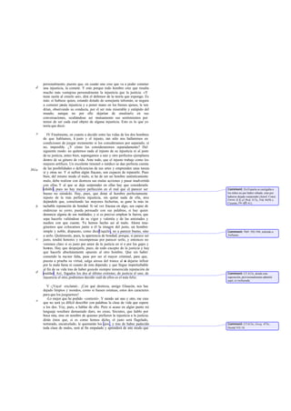 personalmente; puesto que, en cuanto uno cree que va a poder cometer
una injusticia, la comete. Y esto porque todo hombre cree que resulta
mucho más ventajosa personalmente la injusticia que la justicia. «Y
tiene razón al creerlo así», dirá el defensor de la teoría que expongo. Es
más: si hubiese quien, estando dotado de semejante talismán, se negara
a cometer jamás injusticia y a poner mano en los bienes ajenos, le ten-
drían, observando su conducta, por el ser más miserable y estúpido del
mundo; aunque no por ello dejarían de ensalzarle en sus
conversaciones, ocultándose así mutuamente sus sentimientos por
temor de ser cada cual objeto de alguna injusticia. Esto es lo que yo
tenía que decir.
IV Finalmente, en cuanto a decidir entre las vidas de los dos hombres
de que hablamos, el justo y el injusto, tan sólo nos hallaremos en
condiciones de juzgar rectamente si los consideramos por separado; si
no, imposible. ¿Y cómo los consideraremos separadamente? Del
siguiente modo: no quitemos nada al injusto de su injusticia ni al justo
de su justicia, antes bien, supongamos a uno y otro perfectos ejemplares
dentro de su género de vida. Ante todo, que el injusto trabaje como los
mejores artífices. Un excelente timonel o médico se dan perfecta cuenta
de las posibilidades o deficiencias de sus artes y emprenden unas tareas
sí y otras no. Y si sufren algún fracaso, son capaces de repararlo. Pues
bien, del mismo modo el malo, si ha de ser un hombre auténticamente
malo, debe realizar con destreza sus malas acciones y pasar inadvertido
con ellas. Y al que se deje sorprender en ellas hay que considerarlo
inhábil, pues no hay mayor perfección en el mal que el parecer ser
bueno no siéndolo. Hay, pues, que dotar al hombre perfectamente
injusto de la más perfecta injusticia, sin quitar nada de ella, sino
dejándole que, cometiendo las mayores fechorías, se gane la más in-
tachable reputación de bondad. Si tal vez fracasa en algo, sea capaz de
enderezar su yerro; pueda persuadir con sus palabras, si hay quien
denuncie alguna de sus maldades; y si es preciso emplear la fuerza, que
sepa hacerlo valiéndose de su vigor y valentía y de las amistades y
medios con que cuente. Ya hemos hecho así al malo. Ahora ima-
ginemos que colocamos junto a él la imagen del justo, un hombre
simple y noble, dispuesto, como diceEsquilo, no a parecer bueno, sino
a serlo. Quitémosle, pues, la apariencia de bondad; porque, si parece ser
justo, tendrá honores y recompensas por parecer serlo, y entonces no
veremos claro si es justo por amor de la justicia en sí o por los gajes y
honras. Hay que despojarle, pues, de todo excepto de la justicia y hay
que hacerle absolutamente opuesto al otro hombre. Que sin haber
cometido la menor falta, pase por ser el mayor criminal, para que,
puesta a prueba su virtud, salga airosa del trance al no dejarse infiuir
por la mala fama ni cuanto de ésta depende; y que llegue imperturbable
al fin de su vida tras de haber gozado siempre inmerecida reputación de
maldad. Así, llegados los dos al último extremo, de justicia el uno, de
injusticia el otro,podremos decidir cuál de ellos es el más feliz.
V -¡Vaya! -exclamé-. ¡Con qué destreza, amigo Glaucón, nos has
dejado limpios y mondos, como si fuesen estatuas, estos dos caracteres
para que los juzguemos!
-Lo mejor que he podido -contestó-. Y siendo así uno y otro, me creo
que no será ya difícil describir con palabras la clase de vida que espera
a los dos. Voy, pues, a hablar de ello. Pero si acaso en algún punto mi
lenguaje resultare demasiado duro, no creas, Sócrates, que hablo por
boca mía, sino en nombre de quienes prefieren la injusticia a la justicia;
dirán éstos que, si es como hemos dicho, el justo será flagelado,
torturado, encarcelado, le quemarán los ojos , y tras de haber padecido
toda clase de males, será al fin empalado y aprenderá de este modo que
d
e
361a
b
c
d
e
Comment: En Esparta se castigaba a
los niños no por haber robado, sino por
haberse dejado sorprender (Jenof. Const.
Lacea. II 8; cf. Prot. 317a, Leg. 845b y
Cicerón, De off.I 41).
Comment: Sept. 592-594, referido a
Anfiarao.
Comment: Cf. 612c, donde esta
suposición, provisionalmente admitid
aquí, es rechazada.
Comment: Cf.613c; Gorg. 473c;
Heród.VII 18.
 