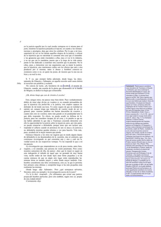 en la justicia aquello por lo cual resulta ventajosa en sí misma para el
justo, mientras la injusticia perjudica al injusto; en cuanto a las remune-
raciones y prestigios, deja que otros los celebren. Por lo que a mí toca,
soportaría tal vez en los demás aquellos elogios de la justicia y críticas
de la injusticia que no encomian ni censuran otra cosa que el renombre
y las ganancias que están vinculados a ellas; mas a ti no lo lo toleraría,
a no ser que me lo mandaras, puesto que a lo largo de tu vida entera
jamás lo has dedicado a examinar otra cuestión que la presente. No lo
ciñas, pues, a demostrar con tun argumentos que es mejor la justicia
que la injusticia, sino muéstranos cuáles son los efectos que una y otra
producen por sí mismas, tanto si dioses y hombres conocen su
existencia como si no, en quien las posee, de manera que la una sea un
bien y un mal la otra.
X. Y yo, que siempre había admirado, desde luego, las dotes
naturales de Glaucón y Adimanto, en aquella ocasión sentí sumo deleite
al escuchar sun palabras y exclamé:
-No carecía de razón, ¡oh, herederos de ese hombre!, el amante de
Glaucón, cuando, con ocasión de la gloria que alcanzasteis en la batalla
de Mégara, os dedicó la elegía que comenzaba:
¡Oh, divino linaje que sois de Aristón el excelso!
Esto, amigos míos, me parece muy bien dicho. Pues verdaderamente
debéis de tener algo divino en vosotros si, no estando persuadidos de
que la injusticia sea preferi ble a la justicia, sois empero capaces de
defender de tal modo esa tesis. Yo estoy seguro de que en realidad no
opináis así, aunque tengo que deducirlo de vuestro modo de ser en
general, pues vuestras palabras me harían desconfiar de vosotros y
cuanto más creo en vosotros, tanto más grande es mi perplejidad ante lo
que debo responder. En efecto, no puedo acudir en defensa de la
justicia, pues me considero incapaz de tal cosa, y la prueba es que no
me habéis admitido lo que dije a Trasímaco creyendo demostrar con
ello la superioridad de la justicia sobre la injusticia; pero, por otra parte,
no puedo renunciar a defenderla, porque temo que sea incluso una
impiedad el callarse cuando en presencia de uno se ataca a la justicia y
no defenderla mientras queden alientos y voz para hacerlo. Vale más,
pues, ayudarle de la mejor manera que pueda.
Entonces Glaucón y los otros me rogaron que en modo alguno dejara
de defenderla ni me desentendiera de la cuestión, sino al contrario, que
continuase investigando en qué consistían una y otra y cuál era la
verdad acerca de sus respectivas ventajas. Yo les respondí lo que a mí
me parecía:
-La investigación que emprendemos no es de poca monta; antes bien,
requiere, a mi entender, una persona de visión penetrante. Pero como
nosotros carecemos de ella, me parece -dije- que lo mejor es seguir en
esta indagación el método de aquel que, no gozando de muy buena
vista, recibe orden de leer desde lejos unas letras pequeñas y se da
cuenta entonces de que en algún otro lugar están reproducidas las
mismas letras en tamaño mayor y sobre fondo mayor también. Este
hombre consideraría una feliz circunstancia, creo yo, la que le permitía
leer primero estas últimas y comprobar luego si las más pequeñas eran
realmente las mismas.
-Desde luego -dijo Adimanto-. Pero ¿qué semejanza adviertes,
Sócrates, entre ese ejemplo y la investigación acerca de lo justo?
-Yo lo lo diré -respondí-. ¿No afirmamos que existe una justicia
propia del hombre particular, pero otra también, según creo yo, propia
de una ciudad entera?
-Ciertamente-dijo.
d
e
368a
b
c
d
e
Comment: Platón parece considerar
como herederos de Trasímaco a Glaucón
y Adimanto, que van a continuar la
discusión abandonada por aquel, del
mismo modo que Polemarco (331d)
«heredan a Céfalo. La misma frase
aparece enPhil. 36d. Otros suponen que
Platón se refie re sencillamente a Aristón,
en cuyo caso habría que traducir «hijos de
aquel hombre». El amante de Glaucón
puede ser Critics, el famoso cabecilla
oligárquico de los Treinta Tiranos cuyo
nombre figura como tftulo de un diálogo:
fue autor de tragedian (núm. 43 Sn.:
Pirítoo, Radamantis, Sísifo, Tenes y
otras) y poesías (frs. 1-2y4-9 W., pero el
trozo aquí citado lo recoge dicho editor
como fr. adesp. eleg. 1). Los hermanos
Glaucón y Calescro fueron
respectivamentepadres de Cármides,
titular de otro diálogo que también
aparece en Protágoras y El banquete, y
Critias; como el primero era hermano de
Perictíone, madre de Platón, resultaba ser
su tío, del cual era primo carnal el
oligarca. De Aristón, nacido en el demo
ático de Colito, y Perictíone nacieron
Adimanto (personaje de este diálogo y de
Parménides, citadoen Apo¡. 33e, cuyo
nieto del mismo nombre fue he redero de
Platón), nuestro filósofo (que se cita a sí
mismo en Apol. 34a y Phaed. 59b),
Glaucón (otro personaje de esta discusión
y la de Parménides) y Potone, madre de
Espeusipo, escolarca a la muerte del
maestro. Desaparecido Aristón,
Perictíone casó con Pirilampes, h ijo de
Antifonte, y fue madre con él de un
hermanastro de Platón, otro Antifonte que
figura enParménides.Encuanto a la
batalla de Mégara, es probable que se
trate del encuentro contra los de aquel
pats que se produjo el 409 y de que habla
Diodoro (XIII 65): en él pudo también
participar Platón con sun hermanos, así
como igualmente contribuir a la victoria
obtenida, no lejos de su futura Academia,
el 407. Un anacronismo más en lo que
atañe a la fecha dramática.
 
