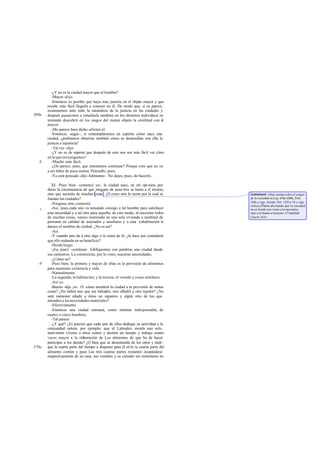 -¿Y no es la ciudad mayor que el hombre?
-Mayor -dijo.
-Entonces es posible que haya más justicia en el objeto mayor y que
resulte más fácil llegarla a conocer en él. De modo que, si os parece,
examinemos ante todo la naturaleza de la justicia en las ciudades y
después pasaremos a estudiarla también en los distintos individuos in-
tentando descubrir en los rasgos del menor objeto la similitud con el
mayor.
-Me parece bien dicho -afirmó él.
-Entonces -seguí-, si contempláramos en espíritu cómo nace una
ciudad, ¿podríamos observar también cómo se desarrollan con ella la
justicia a injusticia?
-Tal vez -dijo.
-¿Y no es de esperar que después de esto nos sea más fácil ver claro
en lo que investigamos?
-Mucho más fácil.
-¿Os parece, pues, que intentemos continuar? Porque creo que no va
a ser labor de poca monta. Pensadlo, pues.
-Ya está pensado -dijo Adimanto-. No dejes, pues, de hacerlo.
XI. -Pues bien -comencé yo-, la ciudad nace, en mi opi nión, por
darse la circunstancia de que ninguno de noso tros se basta a sí mismo,
sino que necesita de muchas cosas . ¿O crees otra la razón por la cual se
fundan las ciudades?
-Ninguna otra -contestó.
-Así, pues,cada uno va tomando consigo a tal hombre para satisfacer
esta necesidad y a tal otro para aquella; de este modo, al necesitar todos
de muchas cosas, vamos reuniendo en una sola vivienda a multitud de
personas en calidad de asociados y auxiliares y a esta cohabitación le
damos el nombre de ciudad. ¿No es ast?
-Así.
-Y cuando uno da a otro algo o lo toma de él, ¿lo hace por considerar
que ello redunda en su beneficio?
-Desdeluego.
-¡Ea, pues! -continué-. Edifiquemos con palabras una ciudad desde
sus cimientos. La construirán, por lo visto, nuestras necesidades.
-¿Cómo no?
-Pues bien, la primera y mayor de ellas es la provisión de alimentos
para mantener existencia y vida.
-Naturalmente.
-La segunda, la habitación; y la tercera, el vestido y cosas similares.
-Así es.
-Bueno -dije yo-. tY cómo atenderá la ciudad a la provisión de tantas
cosas? ¿No habrá uno que sea labrador, otro albañil y otro tejedor? ¿No
será menester añadir a éstos un zapatero y algún otro de los que
atienden a las necesidades materiales?
-Efectivamente.
-Entonces una ciudad constará, como mínimo indispensable, de
cuatro o cinco hombres.
-Tal parece.
-¿Y qué? ¿Es preciso que cada uno de ellos dedique su actividad a la
comunidad entera, por ejemplo, que el Labrador, siendo uno solo,
sumi nistre víveres a otros cuatro y destine un tiempo y trabajo cuatro
veces mayor a la elaboración de Los alimentos de que ha de hacer
participes a los demás? ¿O bien que se desentienda de los otros y dedi-
que la cuarta parte del tiempo a disponer para él só lo la cuarta parte del
alimento común y pase Las tres cuartas partes restantes ocupándose
respectivamente de su casa, sus vestidos y su calzado sin molestarse en
369a
c
b
d
370a
Comment: Otras teorías sobre el origen
de la sociedad en Leg. 676a-680e, Prot.
320c y sigs. Aristót. Pol. 1291a 10 y sigs.
critica a Platón afirmando que la sociedad
no se formó con vistas a lo necesario,
sino a lo bueno a honesto. Cf también
Charm.161e.
 