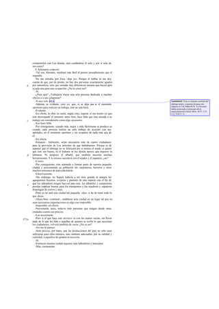 compartirlos con Los demás, sino cuidándose él solo y por sí solo de
sus cosas?
Y Adimanto contestó:
-Tal vez, Sócrates, resultará más fácil el primer procedimiento que el
segundo.
-No me extraña, por Zeus -dije yo-. Porque al hablar tú me doy
cuenta de que, por de pronto, no hay dos personas exactamente iguales
por naturaleza, sino que entodas hay diferencias innatas que hacen apta
a cada una para una ocupación. ¿No lo crees así?
-Sí.
-¿Pues qué? ¿Trabajaría mejor una sola persona dedicada a muchos
oficios o a uno solamente?
-A uno solo -dljo.
-Además es evidente, creo yo, que, si se deja pas ar el momento
oportuno para realizar un trabajo, éste no sale bien.
-Evidente.
-En efecto, la obra no suele, según creo, esperar el mo mento en que
esté desocupado el artesano; antes bien, hace falta que éste atienda a su
trabajo sin considerarlo como algo accesorio.
-Eso hace falta.
-Por consiguiente, cuando más, mejor y más fácilmente se produce es
cuando cada persona realiza un solo trabajo de acuerdo con sus
aptitudes, en el momento oportuno y sin ocuparse de nada más que de
él.
-En efecto.
-Entonces , Adimanto, serán necesarios más de cuatro ciudadanos
para la provisión de Los artículos de que hablábamos. Porque es de
suponer que el labriego no se fabricará por sí mismo el arado, si quiere
que éste sea bueno, ni el bidente ni los demás aperos que requiere la
labranza. Ni tampoco el albañil, que también necesita muchas
herramientas. Y lo mismo sucederá con el tejedor y el zapatero, ¿no?
-Cierto.
-Por consiguiente, irán entrando a formar parte de nuestra pequeña
ciudad y acrecentando su población los carpinteros, herreros y otros
muchos artesanos de parecidaíndole.
-Efectivamente.
-Sin embargo, no llegará todavía a ser muy grande ni aunque les
agreguemos boyeros, ovejeros y pastores de otra especie con el fin de
que los labradores tengan bueyes para arar, los albañiles y campesinos
puedan emplear bestias para los transportes y los tejedores y zapateros
dispongan de cueros y lana.
-Pues ya no será una ciudad tan pequeña -dijo- si ha de tener todo lo
que dices.
-Ahora bien -continué-, establecer esta ciudad en un lugar tal que no
sean necesarias importaciones es algo casi imposible.
-Imposible, en efecto.
-Necesitarán, pues, todavía más personas que traigan desde otras
ciudades cuanto sea preciso.
-Las necesitarán.
-Pero si el que hace este servicio va con las manos vacías, sin llevar
nada de lo que les falta a aquellos de quienes se recibe lo que necesitan
los ciudadanos, volverá también de vacío. ¿No es así?
-Así me lo parece.
-Será preciso, por tanto, que las producciones del país no sólo sean
suficiente para ellos mismos, sino también adecuadas, por su calidad y
cantidad, a aquellos de quienes se necesita.
-Sí.
-Entonces nuestra ciudad requiere más labradores y artesanos.
-Más, ciertamente.
b
c
d
e
371a
Comment: Este es el punto cardinal del
diálogo entero, expuesto de parecida
manera en Leg.846d-847b. Ya Sócrates
había enunciado el principio de la
especialización (Jenof.Mem. III 9, 3,15;
Cyr.VIII 2, 5).
 