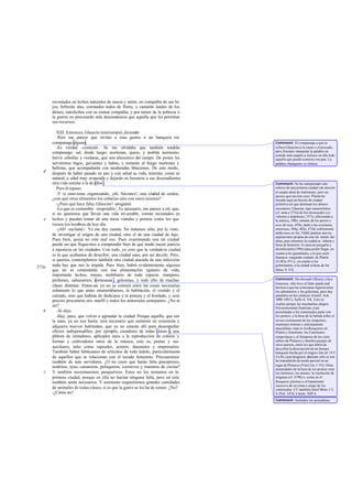 recostados en lechos naturales de nueza y mirto, en compañía de sus hi-
jos; beberán vino, coronados todos de flores, y cantarán laudes de los
dioses, satisfechos con su mutua compañía, y por temor de la pobreza o
la guerra no procrearán más descendencia que aquella que les permitan
sus recursos.
XIII. Entonces, Glaucón interrumpió, diciendo:
-Pero me parece que invitas a esas gentes a un banquete sin
companage alguno.
-Es verdad -contesté-. Se me olvidaba que también tendrán
companage: sal, desde luego; aceitunas, queso, y podrán asimismo
hervir cebollas y verduras, que son alimentos del campo. De postre les
serviremos higos, guisantes y habas, y tostarán al fuego murtones y
bellotas, que acompañarán con moderadas libaciones. De este modo,
después de haber pasado en paz y con salud su vida, morirán, como es
natural, a edad muy avanzada y dejarán en herencia a sus descendientes
otra vida similar a la de ellos .
Pero él repuso:
-Y si estuvieras organizando, ¡oh, Sócrates!, una ciudad de cerdos,
¿con qué otros alimentos los cebarías sino con estos mismos?
-¿Pues qué hace falta, Glaucón? -pregunté.
-Lo que es costumbre -respondió-. Es necesario, me parece a mí, que,
si no queremos que lleven una vida mi serable, coman recostados en
lechos y puedan tomar de una mesa viandas y postres como los que
tienen los hombres de hoy día.
-¡Ah! -exclamé-. Ya me doy cuenta. No tratamos sólo, por lo visto,
de investigar el origen de una ciudad, sino el de una ciudad de lujo.
Pues bien, quizá no esté mal eso. Pues examinando una tal ciudad
puede ser que lleguemos a comprender bien de qué modo nacen justicia
a injusticia en las ciudades. Con todo, yo creo que la verdadera ciudad
es la que acabamos de describir: una ciudad sana, por así decirlo. Pero,
si queréis, contemplemos también otra ciudad atacada de una infección;
nada hay que nos lo impida. Pues bien, habrá evidentemente algunos
que no se contentarán con esa alimentación ygénero de vida;
importarán lechos, mesas, mobiliario de toda especie, manjares,
perfumes, sahumerios, cortesanas , golosinas, y todo ello de muchas
clases distintas. Enton ces ya no se contará entre las cosas necesarias
solamente lo que antes enumerábamos, la habitación, el vestido y el
calzado, sino que habrán de dedicarse a la pintura y el bordado, y será
preciso procurarse oro, marfil y todos los materiales semejantes. ¿No es
así?
-Sí -dijo.
-Hay, pues, que volver a agrandar la ciudad. Porque aquélla, que era
la sana, ya no nos basta; será necesario que aumente en extensión y
adquiera nuevos habitantes, que ya no estarán allí para desempeñar
oficios indispensables; por ejemplo, cazadores de todas clases y una
plétora de imitadores, aplicados unos a la reproducción de colores y
formas y cultivadores otros de la música, esto es, poetas y sus
auxiliares, tales como rapsodos, actores, danzantes y empresarios.
También habrá fabricantes de artículos de toda índole, particularmente
de aquellos que se relacionan con el tocado femenino. Precisaremos
también de más servidores. ¿O no crees que harán falta preceptores,
nodrizas, ayas, camareras, peluqueros, cocineros y maestros de cocina?
Y también necesitaremos porquerizos. Éstos no los teníamos en la
primera ciudad, porque en ella no hacían ninguna falta, pero en ésta
también serán necesarios. Y asimismo requeriremos grandes cantidades
de animales de todas clases, si es que la gente se los ha de comer. ¿No?
-¿Cómo no?
d
e
373a
b
c
Comment: El companage a que se
refiereGlaucónes la carne o el pescado;
pero Sócrates interpreta la palabra en
sentido más amplio a incluye en ella todo
aquello que puede comerse con pan. La
palabra «banquete» es irónica.
Comment: Se ha interpretado este
esbozo de una primera ciudad con alusión
al estado ideal de Antístenes; pero no
parece que sea éste caso. Platón ha
trazado aquí un boceto de ciudad
primitiva en que dominan los deseos
necesarios; Glaucón, tipo característico
(cf. nota a 375a) de los thymoeidés (es
valiente a impetuoso, 357a; aficionado a
la música, 398e; amante de los perros y
aves de raza, 459a; dado a las aventuras
amorosas, 368a, 402e, 474d; noblemente
ambicioso en fin, 548d) plantea nuevas
aspiraciones propias de este ele mento del
alma, pero entonces la ciudad se infecta y
llena de humores. Es preciso purgarla y
desinfectarla (399e) para poder llegar, en
cuanto a los guardianes, a lo que suele
llamarse «segunda ciudad» de Platón
(I1382e-IV) y, en cuanto a los
gobernantes, a la ciudad selecta de los
libros V-VII.
Comment: Ha chocado (Shorey cita a
Emerson, «the love of little maids and
berries») que las cortesanas figuren entre
los sahumerios y las golosinas, pero hay
paralelos en los cómicos Aristóf. Ach.
1090-1093 y Anfis fr. 9 K. Esto se
explica porque las muchachas alegres
frecuentemente fiautistas, eran
presentadas a los comensales junto con
los postres, a la hora de la bebida sobre el
severo ceremonial de los simposios,
reuniones íntimas y estrictamente
masculinas,véan se losBanquetes de
Platón y Jenofonte, las Cuestiones
simposíacas y el Simposio de los siete
sabios de Plutarco y muchos pasajes de
otros autores, entre los que debió de
descollar la descripción de un famoso
banquete hecha por el trágico Ión (fr.19 T
4 a Sn.) que desgracia damente sólo se nos
ha transmitido de modo parcial en un
lugar de Plutarco (Vita Cim. I-VI). Otras
amenidades de la hora de los postres eran
los titiriteros, los mimos, la resolución de
enigmas (cf. 479b) o, como en el
Banquete platónico,el tratamiento
sucesivo de un tema a cargo de los
comensales. Cf: también Jenof Mem. I 5,
4; Prot. 347d; Catulo, XIII 4.
Comment: Incluidos los pescadores.
 