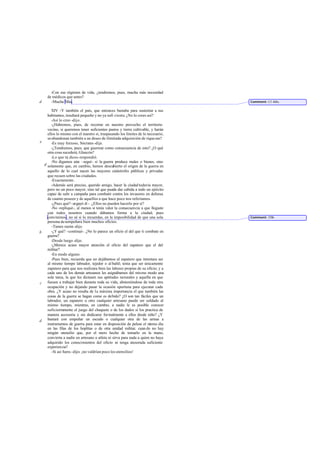 -Con ese régimen de vida, ¿tendremos, pues, mucha más necesidad
de médicos que antes?
-Mucha Más.
XIV -Y también el país, que entonces bastaba para sustentar a sus
habitantes, resultará pequeño y no ya sufi ciente. ¿No lo crees así?
-Así lo creo -dijo.
-¿Habremos, pues, de recortar en nuestro provecho el territorio
vecino, si queremos tener suficientes pastos y tierra cultivable, y harán
ellos lo mismo con el nuestro si, traspasando los límites de lo necesario,
seabandonan también a un deseo de ilimitada adquisición de riquezas?
-Es muy forzoso, Sócrates -dije.
-¿Tendremos, pues, que guerrear como consecuencia de esto? ¿O qué
otra cosa sucederá, Glaucón?
-Lo que tú dices-respondió.
-No digamos aún –seguí- si la guerra produce males o bienes, sino
solamente que, en cambio, hemos descubierto el origen de la guerra en
aquello de lo cual nacen las mayores catástrofes públicas y privadas
que recaen sobre las ciudades.
-Exactamente.
-Además será preciso, querido amigo, hacer la ciudad todavía mayor,
pero no un poco mayor, sino tal que pueda dar cabida a todo un ejército
capaz de salir a campaña para combatir contra los invasores en defensa
de cuanto poseen y de aquellos a que hace poco nos referíamos.
-¿Pues qué? -arguyó él-. ¿Ellos no pueden hacerlo por sí?
-No -repliqué-, al menos si tenía valor la consecuencia a que llegaste
con todos nosotros cuando dábamos forma a la ciudad; pues
convinimos, no sé si lo recuerdas, en la imposibilidad de que una sola
persona desempeñara bien muchos oficios.
-Tienes razón -dijo.
-¿Y qué? -continué-. ¿No lo parece un oficio el del que ti combate en
guerra?
-Desde luego -dijo.
-¿Merece acaso mayor atención el oficio del zapatero que el del
militar?
-En modo alguno.
-Pues bien, recuerda que no dejábamos al zapatero que intentara ser
al mismo tiempo labrador, tejedor o al bañil; tenía que ser únicamente
zapatero para que nos realizara bien las labores propias de su oficio; y a
cada uno de los demás artesanos les asignábamos del mismo modo una
sola tarea, la que les dictasen sus aptitudes naturales y aquella en que
fuesen a trabajar bien durante toda su vida, absteniéndose de toda otra
ocupación y no dejando pasar la ocasión oportuna para ejecutar cada
obra. ¿Y acaso no resulta de la máxima importancia el que también las
cosas de la guerra se hagan como es debido? ¿O son tan fáciles que un
labrador, un zapatero u otro cualquier artesano puede ser soldado al
mismo tiempo, mientras, en cambio, a nadie le es posible conocer
suficientemente el juego del chaquete o de los dados si los practica de
manera accesoria y sin dedicarse formalmente a ellos desde niño? ¿Y
bastará con empuñar un escudo o cualquier otra de las armas a
instrumentos de guerra para estar en disposición de pelear el mismo día
en las filas de los hoplitas o de otra unidad militar, cuan do no hay
ningún utensilio que, por el mero hecho de tomarlo en la mano,
convierta a nadie en artesano o atleta ni sirva para nada a quien no haya
adquirido los conocimientos del oficio ni tenga atesorada suficiente
experiencia?
-Si así fuera -dijo- ¡no valdrían poco los utensilios!
d
e
b
d
c
d
Comment: Cf.408c.
Comment: 370b
 