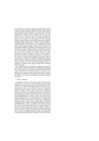 (Crito 44d), por ser ésta capaz de producir los mayores males, como se
ha visto en el propio caso de la condena del filósofo, Sócrates responde:
«Ojalá fuera capaz la multitud de producir los mayores males para que
fuese igualmente capaz de producir los mayores bienes, y ello sería
ventura; pero la verdad es que no es capaz de una cosa ni de otra,
porque no está a sus alcances el hacer a nadie sensato ni insensato y no
hace sino lo que le ocurre por azar». La capacidad de hacer más
sensatos, esto es, mejores a sus conciudadanos es lo que el Sócrates
platónico exige del político, y por no haberla tenido aparece condenado
el mismo Pericles (cf. págs.12-13); el pueblo, como se ha dicho, es
radicalmente incapaz de ello (494a). Y con esto queda pronunciada la
condena definitiva de la democracia. Pero la descripción que Platón
hace de ella no quedaría completa a nuestros ojos si al lado de sus
razonamientos abstractos no pusiéramos la animada pintura de la vida
ateniense que nos hace al hablar del Estado y del hombre democráticos
en uno de los trozos de más valor literario de toda la obra (557a y
sigs.). Allí vemos el régimen en su hábito externo, con aquel
henchimiento de libertad, anárquica indisciplina a insolencia agresiva
que, como si estuviese en el ambiente, se transmite a los esclavos y a
las bestias, de modo que hasta los caballos y los asnos van por los
caminos sueltos y arrogantes, atropellando a quienquiera les estorba el
paso; libertad tan suspicaz que se irrita y se rebela contra cualquier
intento de coacción y que para guardar perpetua y plena conciencia de
sí misma termina por no hacer caso de norma alguna (563c-d). Ni
Tucídides ni Aristófanes nos han dejado cosa mejor sobre las fiaquezas
políticas de Atenas.
Las consideraciones que van expuestas nos explican la renuncia de
Platón a aquella solución del pr oblema de la fidelidad del poder público
que consiste en que éste sea ejercido por la sociedad misma. Sin idea de
sistema representativo ni de balanza de poderes y de acuerdo con su
doctrina de la técnica, no queda otra cosa que crear un cuerpo
especializado de ciudadanos que desempeñe las funciones directivas
del Estado: y a esta creación está consagrado en gran parte el tratado de
La república.
4. Tiranía y oligarquía
La separación del poder es condición previa para la buena marcha de
la ciudad, pero no tiene por sí eficacia alguna; antes bien, puede
conducir a una situación mucho peor que la de la democracia si el que
lo asume es un tirano. Platón había conocido en su primer viaje a
Sicilia (hacia el 388) un caso auténtico de tiranía en el régimen de
Dionisio. El hombre tiránico es el que deja sus bajos apetitos por
dueños de sí mismo, y el tirano político, el que, una vez conseguido el
poder, los entroniza sobre la ciudad entera. Después de los tonos de
vivo humor con que ha pintado a la democracia, la prosa platónica se
hace inusitadamente grave y sombría y entra en una es pecie de lírica
acritud al hablar del tirano. Y aun hay un pasaje (577a) en que el autor
irrumpe inesperadamente con su propia experiencia en el diálogo de sus
personajes. Todo nos aparece ahí con el vigor que a lo atentamente
observado sabe dar un espíritu genial: el doble empeño del tirano de
asegurarse al demo y acabar con sus propios enemigos; su crueldad a
inexorabilidad para con éstos y su adulación de la multitud; el miedo
que le acosa y la necesidad consiguiente de vivir siempre custodiado; la
precisión de hacer la guerra por razones de política interior; su
intolerancia de todo hombre de valía, animoso, prudente o simplemente
rico; su soledad en un círculo de gentes ruines que le odian en el fondo
de su ser; en fin, la servidumbre del alma del tirano y, en consecuencia,
la servidumbre del pueblo a quien él domina, «esclavo de sus propios
 