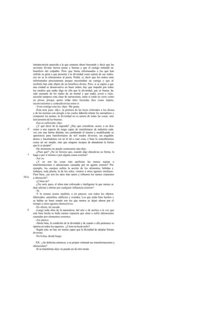 interpretación parecida a la que estamos ahora buscando y decir que las
acciones divinas fueron justas y buenas y que el castigo redundó en
beneficio del culpable. Pero que llame infortunados a los que han
sufrido su pena o que presente a la divinidad como autora de sus males,
eso no se lo toleraremos al poeta. Podrá, sí, decir que los malos eran
infortunados precisamente porque necesitaban un castigo y que al
recibirlo han sido objeto de un beneficio divino. Pero, si se aspira a que
una ciudad se desenvuelva en buen orden, hay que impedir por todos
los medios que nadie diga en ella que la divinidad, que es buena, ha
sido causante de los males de un mortal y que nadie, joven o viejo,
escuche tampoco esta clase de narraciones, tanto si están en verso como
en prosa; porque quien relata tales leyendas dice cosas impías,
inconvenientes y contradictorias entre sí.
-Voto contigo esta ley-dijo-. Me gusta.
-Ésta será, pues -dije-, la primera de las leyes referentes a los dioses
y de las normas con arreglo a las cuales deberán relatar los narradores y
componer los poetas: la divinidad no es autora de todas las cosas, sino
únicamente de las buenas.
-Eso es suficiente-dijo.
-¿Y qué decir de la segunda? ¿Hay que considerar, acaso, a un dios
como a una especie de mago capaz de manifestarse de industria cada
vez con una forma distinta, ora cambiando él mismo y modificando su
apariencia para transformarse de mil modos diversos, ora engañán-
donos y haciéndonos ver en él tal o cual cosa, o bien lo concebiremos
como un ser simple, más que ninguno incapaz de abandonar la forma
que le es propia?
-De momento no puedo contestarte aún-dijo.
-¿Pues qué? ¿No es forzoso que, cuando algo abandona su forma, lo
haga o por sí mismo o por alguna causa externa?
-Así es.
-¿Y no son las cosas más perfectas las menos sujetas a
transformaciones o alteraciones causadas por un agente externo? Por
ejemplo, los cuerpos sufren la acción de los alimentos, bebidas y
trabajos; toda planta, la de los soles, vientos u otros agentes similares.
Pues bien, ¿no son los seres más sanos y robustos los menos expuestos
a alteración?
-¿Cómo no?
-¿No será, pues, el alma más esforzada e inteligente la que menos se
deje afectar o alterar por cualquier influencia exterior?
-Sí.
-Y lo mismo ocurre también, a mi parecer, con todos los objetos
fabricados: utensilios, edificios y vestidos. Los que están bien hechos y
se hallan en buen estado son los que menos se dejan alterar por el
tiempo u otros agentes destructivos.
-En efecto, tal sucede.
-Luego toda obra de la naturaleza, del arte o de ambos a la vez que
esté bien hecha se halla menos expuesta que otras a sufrir alteraciones
causadas por elementos externos.
-Así parece.
-Ahora bien, la condición de la divinidad y de cuanto a ella pertenece es
óptima en todos los aspectos. -¿Cómonohadeserlo?
-Según esto, no hay ser menos capaz que la divinidad de adoptar formas
diversas.
-No lo hay, desde luego.
XX. -¿Se deberán,entonces, a su propia voluntad sus transformaciones y
alteraciones?
-Si se transforma-dijo- no puede ser de otro modo.
d
e
381a
b
 