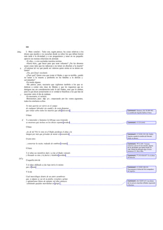 III
I. -Bien -concluí -. Tales son, según parece, las cosas relativas a los
dioses que pueden o no escuchar desde su niñez los que deban honrar
más tarde a la divinidad y a sus progenitores y tener en no pequeño
aprecio sus mutuas relaciones de amistad.
-Sí -dijo-, y creo acertadas nuestras normas.
-Ahora bien, ¿qué hacer para que sean valientes? ¿No les diremos
acaso cosas tales que les induzcan a no temer en absoluto a la muerte?
¿O piensas tal vez que puede ser valeroso quien sienta en su ánimo ese
temor?
-¡No, por Zeus! -exclamó.
-¿Pues qué? Quien crea que existe el Hades y que es terrible, ¿podrá
no temer a la muerte y preferirla en las batallas a la derrota y
servidumbre?
-En modo alguno.
-Me parece, pues, necesario que vigilemos también a los que se
dedican a contar esta clase de fábulas y que les roguemos que no
denigren tan sin consideración todo lo del Hades, sino que lo alaben,
pues lo que dicen actualmente ni es verdad ni beneficia a los que han de
necesitar valor el día de mañana.
-Es necesario, sí -asintió.
-Borraremos, pues -dije yo-, empezando por los versos siguientes,
todos los similares a ellos:
Yo más querría ser siervo en el campo
de cualquier labrador sin caudal y de corta despensa
que reinar sobre todos los muertos que allá fenecieron.
O bien:
Y a inmortales y humanos la lóbrega casa tremenda
se mostrara que incluso en los dioses espanto produce.
O bien:
¡Ay de mí! Por lo visto en el Hades perduran el alma y la
imagen por más que privadas de mente se encuentren.
O esto otro:
...conservar la razón, rodeado de sombras errantes.
O bien:
Y el alma sus miembros dejó y se fue al Hades volando
y llorando su sino y la fuerza y hombría perdidas.
O aquello otro de
Y el alma chillando se fue bajo tierra lo mismo
que el humo.
Y lo de
Cual murciélagos dentro de un antro asombroso
que, si alguno se cae de su piedra, revuelan y gritan
y agloméranse llenos de espanto, tal ellas entonces
exhalando quejidos marchaban en grupo ...
386a
b
c
d
387a
Comment: Homero,Od. XI 489-491.
La sombra de Aquiles habla a Ulises.
Comment: Il. XX 64-65.
Comment: Il. XXIII 103-104. Habla
Aquiles cuando la sombra de Patrodo
elude su abrazo.
Comment: Od. X 495. Tiresias
conserva, aun en el otro mundo, alguna
de las facultades que había tenido en
vida. Platón ha alterado algo el texto
homérico Cf. Men.100a.
Comment: Il. XVI 856-857. Es el alma
dePatroclo.
Comment: Il. XXIII 100-101.
Nuevamente el alma del fiel compañero
de Aquiles.
Comment: Od. XXIV 6-9. Las almas
de los procos marchan alHades siguiendo
aHermes.
 
