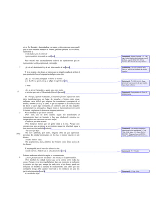 ni, en fin, llorando y lamentándose con tantos y tales extremos como aquél;
que no nos muestren tampoco a Príamo, próximo pariente de los dioses,
suplicando y
revolcándose por el estiércol
y porsu nombre invocando a cada uno
Pero mucho más encarecidamente todavía les suplicaremos que no
representen a los dioses gimiendo y diciendo:
¡Ay de mí, desdichada!iAy de mí, triste madre de un héroe!
Y si no respeta a los dioses, al menos que no tenga la osadía de atribuir al
másgrandedeellosunlenguaje tan indigno como éste:
¡Ay, ay! Veo cómo persiguen en torno al recinto
a un hombre a quien amo y se aflige mi espíritu en ello.
O bien:
¡Ay, ay de mí, Sarpedón, a quien amo entre todos,
es destino que ante el Meneciada Patroclo sucumba!
III. -Porque, querido Adimanto, si nuestros jóvenes oyesen en serio
tales manifestaciones, en lugar de tomarlas a broma como cosas
indignas, sería difícil que ninguno las considerase impropias de sí
mismo, hombre al fin y al cabo, o que se reportara si le venía la idea
de decir o hacer algo semejante; al contrario, ante el más pequeño
contratiempo se entregaría a largos trenos y lamentaciones sin sentir
la menor vergüenza ni demostrar ninguna entereza.
-Gran verdad, la que dices -asintió.
-Pues bien, eso no debe ocurrir, según nos manifestaba el
razonamiento hace un instante; y hay que obedecerle mientras no
venga quien nos convenza con otro mejor.
-En efecto, no debe ocurrir.
-Pero tampoco tienen que ser gente dada a la risa. Porque casi
siempre que uno se entrega a un violento ataque de hilaridad, sigue a
éste una reacción también violenta.
-Tal creo yo-dijo.
-No será admitida, por tanto, ninguna obra en que aparezcan
personas de calidad dominadas por la risa; y menos todavía si son
dioses.
-Mucho menos -dijo.
-No aceptaremos, pues, palabras de Homero como éstas acerca de
los dioses:
E inextinguible nació entre los dioses la risa
cuando vieron a Hefesto en la sala afanándose tanto.
Esto no podemos admitirlo según tu razonamiento.
-¿Mío? ¡Si tú lo dices! -exclamó -. En efecto, no lo admitiremos.
-Pero también la verdad merece que se la estime sobre todas las
cosas. Porque, si no nos engañábamos hace un momento y realmente
la mentira es algo que, aunque de nada sirve a los dioses, puede ser
útil para los hombres a manera de medicamento, está claro que una
semejante droga debe quedar reservada a los médicos sin que los
particulares puedan tocarla.
-Es evidente -dijo.
d
c
e
389a
b
Comment: Príamo (Apolod. 111 138 y
sigs.) era el séptimo descendiente a partir
de Zeus; aquí(Il. XXII 414-415) se
lamenta de la muerte de su hijo Héctor.
Comment: Con estas palabras llora
Tetis(Il. XVIII 54) la muerte de su hijo
Aquiles.
Comment: Il. XXII 168-169. Zeus
presencia la persecución de que Aquiles
hace objeto a Héctor.
Comment: Otras palabras de Zeus (Il.
XVI 433-434).
Comment: Los antiguos tenían por
indecorosa la risa inmoderada. Cf Leg.
732c, 935b; Isócr. 115; Epict. Enchir.
XXXIII 4. Diógenes Laercio(III 26)
cuenta que Platón jamás reía con exceso.
Comment: Il. I 599-600.
Comment: Cf Leg. 916e.
 