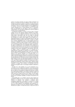 esclavos». El retrato está hecho con rasgos tomados de Dionisio I de
Siracusa, de Periandro de Corinto, de Pisístrato y de otros tiranos y era
sin duda necesario para completar el cuadro de los regímenes políticos
existentes en Grecia, así como para demostrar la tesis, fundamental en
La república, de que la extrema injusticia va acompañada de una
extrema infelicidad; pero su mérito principal está en el maravilloso
poder de representación con que Platón lo traza. Sea cualquiera la
verdad histórica, este trozo parece atestiguar que el autor ha sentido en
su propia carne la crueldad deltirano.
La democracia ateniense y la tiranía siracusana daban al filósofo
modelos vivos de dos regímenes políticos existentes en su tiempo.
Quedaba un tercero, la oligarquía lacedemonia, de la que Platón tenía
menos directo conoci miento, pero que era objeto de frecuente
consideración en los círculos cultos de la propia Atenas. Había sido
ésta derrotada en la guerra contra Esparta; la tesis periclea de la
superioridad ateniense en virtud de un determinado tenor de vida y una
determinada constitución política estaba sujeta a revisión en el ánimo
de los vencidos. Preguntábanse éstos si no serían aquéllos más bien los
motivos de su debilidad. Por otra parte, la vida espartana aparecía como
la primitiva y genuina de todos los griegos ya ella se volvían los ojos
con la simpatía que inspiran, sobre todo en los tiempos de desgracia,
los sanos y olvidados usos de la antigüedad. Pero, cuando no se
mezclaba un interés político-y éste era el caso en el sereno ambiente de
la sociedad socrática- la devoción consagrada a las cosas lacedemonias
resultaba un tanto remota, contemplativa y nada operante. Sobre todo,
no llegaba a ofuscar el sentimiento patrio ni la conciencia de la
superioridad que conservaban los atenienses en la esfera del espíritu.
Sócrates podía ciertamente lamentarse (Jenof. Mem. III 5, 15) de que
éstos no imitasen a los lacedemonios en el respeto a los ancianos, en la
práctica de los ejercicios corporales, en la concordia mutua, en el
estudio especializado del arte militar; pero su recuerdo de las glori as de
antaño y aun otras realidades presentes le convencen de que, por debajo
de estas deficiencias de hábito, hay en ellos una íntima excelencia que
puede hacerles de nuevo, con fácil corrección, superiores en todo a sus
rivales. Análogas son las ideas del Sócrates platónico en el Alcibíades I
(120 y sigs.), donde, después de extenderse en consideraciones sobre la
grandeza de Lacedemonia y Persia en linaje, fuerza y riquezas, termina
aconsejando al joven sobrino de Pericles el cumplimiento del precepto
«conócete a ti mismo», que le llevará a la convicción de que los
atenienses sólo pueden vencer a sus enemigos mediante la aplicación y
el saber.
El elogio de la vida espartana, no ya en los pormenores de su
constitución, sino en el espíritu que la animaba y en las líneas generales
de su estructura social, se había convertido en un tópico de los tiempos;
pero ese elogio nos da en general la impresión del que hace el hombre
de la ciudad cuando, alabando la vida sencilla y honrada de la gente del
campo, en nada piensa menos que en cambiarse por ella, porque en el
fondo estima que su propia vida tiene otras ventajas a las que aquélla
no ofrece compensación. El famoso usurero de Horacio tiene un fondo
humano que, con distintas variedades, se muestra con frecuencia en la
historia.
Lo que Platón dice en La república acerca de aquel «régimen tan
generalmente alabado de Creta o de Laconia» está dentro del mismo
ambiente. La distinción entre timarquía y oligarquía parece
corresponder simplemente a dos grados de evolución de la misma
sociedad lacedemonia, alcanzado el primero en el siglo V y el segundo
en el IV; ambos regímenes son considerados como superiores a la
democracia sin dejar de ser por ello regímenes enfermos, verdaderas
afecciones de la ciudad. A la misma timo cracia, el mejor de los dos, no
 