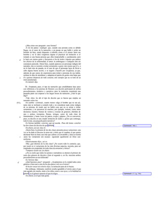 -¿Mas cómo son-preguntó- esas formas?
-A mí me parece -expliqué- que, cuando una persona como es debido
llegue, en el curso de la narración, a un pasaje en que hable o actúe un
hombre de bien, estará dispuesto a referirlo como si él mismo fuera ese
hombre y no le dará vergüenza alguna el practicar tal imitación si el
imitado es una buena persona que obra irreprochable y cuerdamente; pero
lo hará con menos gusto y frecuencia si ha de imitar a alguien que padece
los efectos de la enfermedad, el amor, la embriaguez o cualquier otra cir-
cunstancia parecida. Ahora bien, cuando aparezca un personaje indigno del
narrador, éste se resistirá a imitar seriamente a quien vale menos que él y, o
no lo hará sino de pasada, en el caso de que el personaje haya de llevar a
cabo alguna buena acción, o se negará a hacerlo por vergüenza, ya que,
además de que carece de experiencia para imitar a personas de esa índole,
rechaza la idea de amoldarse y adaptarseal patrón de gentes más bajas que
él a quienes desprecia de todo corazón; esto siempre que no se trate de un
mero pasatiempo.
-Es natural-dijo.
IX. -Empleará, pues, el tipo de narración que estudiábamos hace poco
con referencia a los poemas de Homero ysu dicción participará de ambos
procedimientos, imitativo y narrativo; pero la imitación constituirá una
pequeña parte con respecto a los largos trozos de narración. ¿Vale lo que
digo?
-Vale -dijo-; he ahí el tipo de dicción que es fuerza que emplee un
narrador como ése.
-En cambio -continué-, cuanto menos valga el hombre que no sea así,
tanto más se inclinará a contarlo todo y no considerar nada como indigno
de su persona, de modo que no habrá cosa que no se arroje a imitar
seriamente y en presencia de muchos; por ejemplo, imitará, como antes
decíamos, truenos, bramar de vientos y resonar de granizos, chirridos de
ejes y poleas, trompetas, flautas, siringas, sones de toda clase de
instrumentos y hasta voces de perros, ovejas y pájaros. ¿No se convertirá,
pues, su dicción en una simple imitación de ruidos y gestos que contenga,
todo lo más, una pequeña parte narrativa?
-Es forzoso también -convino- que así suceda. -Pues ahí tienes -concluí-
las dos clases de dicción de que hablaba.
-En efecto, así son -dijo él.
-Ahora bien, la primera de las dos clases presenta pocas variaciones: una
vez se ha dado al discurso la armo nía y ritmo que le cuadran, el que quiera
declamar bien no tiene casi más que ceñirse a la invariable y única ar monía
-pues las variaciones son escasas - siguiendo igualmente un ritmo casi
uniforme.
-Efectivamente-dijo-, así es.
-Mas ¿qué diremos de la otra clase? ¿No ocurre todo lo contrario, que,
por reunir en sí variaciones de las más diversas especies, necesita, para ser
empleada con propiedad, de toda clase de armonías y ritmos?
-Tampoco ocurre así, en efecto.
-¿No es cierto que todos los poetas o narradores se atienen al primero de
estos dos géneros de dicción o bien al segundo o, en fin, mezclan ambos
procedimientos en uno diferente?
-Es forzoso-dijo.
-¿Qué haremos, pues? -pregunté-. ¿Aceptaremos en la ciudad todos estos
géneros o bien uno u otro de los dos puros o tal vez el mixto?
-Si ha de vencer mi criterio-dijo-, la imitación pura de lo bueno.
-Sin embargo, Adimanto, también resulta agradable el mixto; pero el que
más agrada con mucho, tanto a los niños como a sus ayos y a la multitud en
general, es el género opuesto al que tú eliges.
-En efecto, es el que más gusta.
d
e
397a
b
c
d
Comment: 396b-c.
Comment: Cf. Leg. 700c.
 