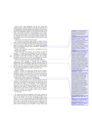 -¿Pero no crees -seguí interrogando- que hay otra situación más
vergonzosa aún que la citada, la del que no sólo pasa la mayor parte de su
vida demandando y siendo demandado ante los tribunales, sino que incluso
es inducido por su mal gusto a jactarse de esta misma circunstancia, y hace
alarde de su habilidad para delinquir y su capacidad para dar toda clase de
rodeos, recorrer todos los caminos y escapar doblándose como el mimbre
con tal de no sufrir su castigo, y eso en asuntos de poca o ninguna monta,
sin comprender cuánto mejor y más decoroso es disponer la vida de cada
uno de manera que no se necesite para nada de la intervención de un juez
somnoliento?
-Cierto -asintió-; esto es peor todavía que aquello.
-¿Y el necesitar de la medicina -seguí- cuando no obligue a ello una
herida o el ataque de alguna enfermedad epidémica, sino el estar, por efecto
de la molicie o de un régimen de vida como el descrito, llenos, tal que
pantanos, de humores o flatos, obligando a los ingeniosos Asclepíadas a
poner a las enfermedades nombres como «flatulencias» o «catarros», eso
notep arece vergonzoso?
-Mucho -dijo-. Realmente, ¡qué nuevos y estrambóticos son esos
nombres de enfermedades!
-Nombres tales -dijo- como, según yo creo, no existían en tiempos de
Asclepio. Y lo deduzco de que, hallándose ante Troya sus hijos, no
reprendieron a la que, herido Eurípilo, le daba a beber vino de Pramno
profusamente espolvoreado con harina de cebada y queso rallado,
ingredientes que, por cierto, me parecen ser inflamativos, ni tampoco
reprocharon su proceder a Patroclo, que cuidaba del paciente.
-¡Pues vaya una bebida extraña -comentó- para quien estaba así!
-No lo es tanto -repliqué- si recuerdas que la terapéutica
«pedagógica» de las enfermedades, lo que hoy se llama yátrica, no
estaba en uso entre los Asclepíadas, según dicen, antes de la época de
Heródico. Pero éste, que era profesor de gimnasia y perdió la salud,
hizo una mixtura de gimnástica y medicina y comenzó por torturarse a
sí mismo para seguir después torturando a muchos otros más.
-¿Cómo? -inquirió.
-Dándose -respondí- una muerte lenta. Porque, por no ser capaz,
supongo yo, de sanar de su enfermedad, que era mortal, se dedicó a
seguirla paso a paso y vivió durante toda su vida sin otra ocupación que
su cuidado, sufriendo siempre ante la idea de salirse lo más mínimo de
su dieta acostumbrada; y así consiguió llegar a la vejez muriendo
continuamente en vida por culpa de su propia ciencia.
-¡Pues así que sacó buen partido de su arte! -exclamó .
-Como es natural que suceda -dije- a quien no sabe que no fue por
ignorancia ni por inexperiencia de esta rama de la medicina por lo que
Asclepio no la transmitió a sus descendientes, sino porque sabía que en
toda ciudad bien regida le está destinada a cada ciudadano una
ocupación a que ha de dedicarse forzosamente sin que nadie tenga
tiempo para estar enfermo y cuidarse durante toda su vida. Lo que
resulta gracioso es que nosotros nos demos cuenta de ello en cuanto se
refiere a los artesanos y no, en cambio, cuando se trata de personas
acaudaladas y que parecen ser felices.
-¿Cómo? -dijo.
XV -Cuando está enfermo un carpintero -aclaré-, pide al médico que
le dé a beber una pócima que le haga vomitar la enfermedad o que le
libere de ella mediante una evacuación por abajo, un cauterio o una
incisión. Y si se le va con prescripciones de un largo régimen, aconse-
jándole que se cubra la cabeza con un gorrito de lana y haga otras cosas
por el estilo, en seguida sale diciendo que no tiene tiempo para estar
malo ni vale la pena vivir de ese modo, dedicado a la enfermedad y sin
poder ocuparse del trabajo que le corresponde. Y luego manda a paseo
c
d
e
406a
b
c
d
e
Comment: Los Asclepíadas eran los
miembros de una escuela de medicina
que actuaba en Cirene, Rodas, Cos y
Cnido. Su nombre significa «hijos de
Asclepio».
Comment: Sobre la palabra physe,muy
empleada por loshipocráticos, cf. Ps.-
Hipócr. De flat.VI 94,3. También
katárrouses palabra usada por Hipócrates
para designar un flujo de humores
internos. Shorey cita un curioso paralelo
de Spencer: «Carbuncled noses,
cadaverous faces foetid breaths and
plethoricbodies meet us at every turn and
our condolences are perpetually asked for
headaches,flatulences,nightmare,
heartburn and endless other dyspeptic
symptoms».
Comment: Platón se confunde aquí,
pues la poción de referencia no fue dada a
Eurípilo, sino al propio Macaón, hijo de
Asclepio, por Hecamede, esclava de
Néstor (II. XI 624); así lo cuenta él
mismoenIo538b-c. En cambio, a
Eurípilo le cuida Patroclo (XI 844 y sigs.;
cf. XV 393-4), administrándole una raíz
pulverizada. El otro hijo de Asclepio era
Podalirio, único médico, con su hermano,
del ejército griego (cf.II. XI 833). El vino
de Pramno, al que en principio se suponía
procedente de la región montañosa de la
isla de ícaros llamada así, era muy espeso
y fuerte según Ateneo (1 Ob). El autor del
tratado hipocrático De morb.IV 5,1
considera también el queso como
inflamativo(phlegmatódes).
Comment: La terapéutica
«pedagógica» es aquella en que se sigue
paso a paso el curso de la enfermedad del
mismo modo que la educación de un
niño. Platón la encomia, desde el punto
de vista científico, en Tim. 89c. Sobre
Heródico de Mégara, ciudadano más
tarde de Selimbria, cf. Prot.316e,
Phaedr.227d y Aristót.Rhet. 1361b 4 y
sigs. (no se le confunda con el hermano
de Gorgias, citado en el diálogo de este
nombre, 448b). La misma idea de Platón
ha sido repetida por Rousseau («je ne sais
point apprendre á vivre á qui ne songe
qui'á s'empécher de mourir») y La
Rochefoucauld («c'est une ennuyeuse
maladie que de conserver sa santé par un
trop grand régime»). También Macaulay
imita el pasaje platónico, refiriéndolo
metafóricamente al sis tema de gobierno
oligárquico, en su crítica de la Historia de
Grecia de Mitford (cf. la obra citada en
nota a 364b, págs. 302 y sigs. ).
Comment: Cf Euríp. Suppl. 1109 y
sigs.
Comment: Hay un juego de palabras
irreproductible en el uso de géras «vejez»
y géras «honor,provecho».
Comment: Cf. Chaucer: «Ne upward
purgative ne downward laxative».
 