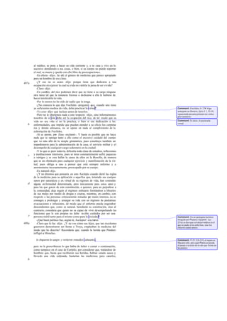 al médico, se pone a hacer su vida corriente y, o se cura y vive en lo
sucesivo atendiendo a sus cosas, o bien, si su cuerpo no puede soportar
el mal, se muere y queda con ello libre de preocupaciones.
-En efecto -dijo-, he ahí el género de medicina que parece apropiado
para un hombre de esa clase.
-¿Y eso no es acaso -dije- porque tiene que dedicarse a una
ocupación sin ejercer la cual su vida no valdría la pena de ser vivida?
-Claro -dijo.
-En cambio, del rico podemos decir que no tiene a su cargo ninguna
otra tarea tal que la renuncia forzosa a dedicarse a ella le hubiese de
hacer intolerable la vida.
-Por lo menos no he oído de nadie que la tenga.
-¿No conoces lo que dijo Focílides -pregunté- que, cuando uno tiene
ya suficientes medios de vida, debe practicar la virtud?
-Yo creo -dijo- que incluso antes de tenerlos.
-Pero no le objetemos nada a este respecto -dije-, sino informémonos
nosotros de si ésta debe ser la ocupación del rico, de tal modo que su
vida no sea vida si no la practica, o bien si esa dedicación a las
enfermedades, que impide que puedan atender a su oficio los carpinte-
ros y demás artesanos, no se opone en nada al cumplimiento de la
exhortación de Focílides.
-Sí se opone, por Zeus -exclamó-. Y hasta es posible que no haya
nada que se oponga tanto a ello como el excesivo cuidado del cuerpo
que va más allá de la simple gimnástica, pues constituye también un
impedimento para la administración de la casa, el servicio militar y el
desempeño de cualquier cargo sedentario en la ciudad.
-Y lo que es peor todavía, dificulta toda clase de estudios, reflexiones
y meditaciones interiores, pues se teme constantemente sufrir jaquecas
o vértigos y se cree hallar la causa de ellos en la filosofía; de manera
que es un obstáculo para cualquier ejercicio y manifestación de la vir-
tud, pues obliga a uno a pensar que está siempre enfermo y a
atormentarse incesantemente, preocupado por su cuerpo.
-Es natural-dijo.
-¿Y no diremos que pensaría en esto Asclepio cuando dictó las reglas
de la medicina para su aplicación a aquellos que, teniendo sus cuerpos
sanos por naturaleza y en virtud de su régimen de vida, han contraído
alguna en fermedad determinada, pero únicamente para estos seres y
para los que gocen de esta constitución, a quienes, para no perjudicar a
la comunidad, deja seguir el régimen ordinario limitándose a librarles
de sus males por medio de drogas y cisuras, mientras, en cambio, con
respecto a las personas crónicamente minadas por males internos, no se
consagra a prolongar y amargar su vida con un régimen de paulatinas
evacuaciones e infusiones, de modo que el enfermo pueda engendrar
descendientes que, como es natural, heredarán su constitución, sino al
contrario, considera que quien no es capaz de vivir desempeñando las
funciones que le son propias no debe recibir cuidados por ser una
persona inútil tanto para sí mismo como para la sociedad?
-¡Qué buen político fue, según tú, Asclepio! -exclamó.
-Claro que lo fue -dije-. ¿Y no ves cómo sus hijos, que tan excelentes
guerreros demostraron ser frente a Troya, empleaban la medicina del
modo que he descrito? Recordarás que, cuando la herida que Pándaro
infligió a Menelao,
le chuparon la sangre y vertieron remedios calmantes,
pero no le prescribieron lo que había de beber o comer a continuación,
como tampoco en el caso de Eurípilo, por considerar que, tratándose de
hombres que, hasta que recibieron sus heridas, habían estado sanos y
llevado una vida ordenada, bastarían las medicinas para sanarlos,
407a
b
c
d
e
408a
b
Comment: Focilides, fr. 2 W Algo
semejante en Horacio, Epist.I 1, 53-54,
«quaerenda pecunia primum est; uirtus
post nummos».
Comment: Es decir, el practicarla
virtud.
Comment: En un apotegma lacónico
recogido por Plutarco (Apophth. Lac.
231a) se dice que «el mejor médico es el
que no pudre a los enfermos, sino los
entierra cuanto antes».
Comment: Il. IV 218-219, el sujeto es
Macaón solo, pero aquí Platón acomoda
el pasaje a su texto de m odo que forme un
hexámetro.
 