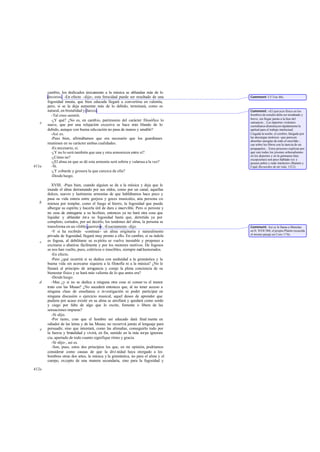cambio, los dedicados únicamente a la música se ablandan más de lo
decoroso. -En efecto -dije-; esta ferocidad puede ser resultado de una
fogosidad innata, que bien educada llegará a convertirse en valentía,
pero, si se la deja aumentar más de lo debido, terminará, como es
natural, en brutalidad y dureza.
-Tal creo-asintió.
-¿Y qué? ¿No es, en cambio, patrimonio del carácter filosófico lo
suave, que por una relajación excesiva se hace más blando de lo
debido, aunque con buena educación no pasa de manso y amable?
-Así es.
-Pues bien, afirmábamos que era necesario que los guardianes
reuniesen en su carácter ambas cualidades.
-Es necesario, sí.
-¿Y no lo será también que una y otra armonicen entre sí?
-¿Cómo no?
-¿El alma en que se dé esta armonía será sobria y valerosa a la vez?
-Sí.
-¿Y cobarde y grosera la que carezca de ella?
-Desdeluego.
XVIII. -Pues bien, cuando alguien se da a la música y deja que le
inunde el alma derramando por sus oídos, como por un canal, aquellas
dulces, suaves y lastimeras armonías de que hablábamos hace poco y
pasa su vida entera entre gorjeos y goces musicales, esta persona co-
mienza por templar, como el fuego al hierro, la fogosidad que pueda
albergar su espíritu y hacerla útil de dura e inservible. Pero si persiste y
no cesa de entregarse a su hechizo, entonces ya no hará otra cosa que
liquidar y ablandar ést a su fogosidad hasta que, derretida ya por
completo, cortados, por así decirlo, los tendones del alma, la persona se
transforma en un «feble guerrero».-Exactamente -dijo.
-Y si ha recibido -continué- un alma originaria y naturalmente
privada de fogosidad, llegará muy pronto a ello. En cambio, si su índole
es fogosa, al debilitarse su es píritu se vuelve inestable y propenso a
excitarse o abatirse fácilmente y por los menores motivos. De fogosos
se nos han vuelto, pues, coléricos o irascibles, siempre malhumorados.
-En efecto.
-Pero ¿qué ocurrirá si se dedica con asiduidad a la gimnástica y la
buena vida sin acercarse siquiera a la filosofía ni a la música? ¿No le
llenará al principio de arrogancia y coraje la plena conciencia de su
bienestar físico y se hará más valiente de lo que antes era?
-Desdeluego.
-Mas ¿y si no se dedica a ninguna otra cosa ni conser va el menor
trato con las Musas? ¿No sucederá entonces que, al no tener acceso a
ninguna clase de enseñanza o investigación ni poder participar en
ninguna discusión o ejercicio musical, aquel deseo de aprender que
pudiera por acaso existir en su alma se atrofiará y quedará como sordo
y ciego por falta de algo que lo excite, fomente o libere de las
sensaciones impuras?
-Sí -dijo.
-Por tanto, creo que el hombre así educado dará final mente en
odiador de las letras y de las Musas; no recurrirá jamás al lenguaje para
persuadir, sino que intentará, como las alimañas, conseguirlo todo por
la fuerza y brutalidad y vivirá, en fin, sumido en la más torpe ignoran-
cia, apartado de todo cuanto signifique ritmo y gracia.
-Sí -dijo-, así es.
-Son, pues, estos dos principios los que, en mi opinión, podríamos
considerar como causas de que la divi nidad haya otorgado a los
hombres otras dos artes, la música y la gimnástica, no para el alma y el
cuerpo, excepto de una manera secundaria, sino para la fogosidad y
e
411a
b
c
d
e
412a
Comment: Cf Tim.88c.
Comment: «El ejercicio físico en los
hombres de estudio debe ser moderado y
breve, sin llegar jamás a la fase del
cansancio... Los deportes violentos
cuotidianos disminuyen rápidamente la
aptitud para el trabajo intelectual.
Llegada la noche, el cerebro, fatigado por
las descargas motrices -que parecen
absorber energías de todo el encéfalo-,
cae sobre los libros con la inercia de un
pisapapeles... Estos procesos explican por
qué casi todos los jóvenes sobresalientes
en los deportes y en la gimnasia (hay
excepciones) son poco hablado res y
poseen pobre y rudo intelecto» (Ramón y
Cajal,Recuerdos de mí vida, 1312).
Comment: Así se le llama a Menelao
en Il. XVII 588; el propio Platón recuerda
el mismo pasaje en Conv.174c.
 
