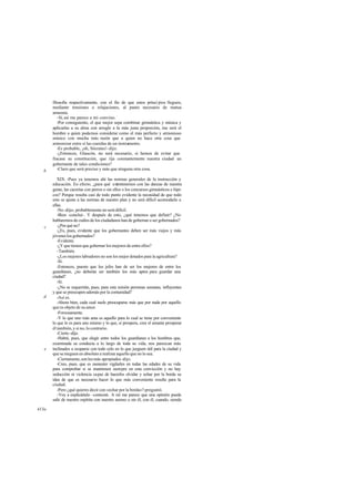 filosofía respectivamente, con el fin de que estos princi pios lleguen,
mediante tensiones o relajaciones, al punto necesario de mutua
armonía.
-Sí, así me parece a mí-convino.
-Por consiguiente, el que mejor sepa combinar gimnástica y música y
aplicarlas a su alma con arreglo a la más justa proporción, ése será el
hombre a quien podamos considerar como el más perfecto y armonioso
músico con mucha más razón que a quien no hace otra cosa que
armonizar entre sí las cuerdas de un instrumento.
-Es probable, ¡oh, Sócrates!-dijo.
-¿Entonces, Glaucón, no será necesario, si hemos de evitar que
fracase su constitución, que rija constantemente nuestra ciudad un
gobernante de tales condiciones?
-Claro que será preciso y más que ninguna otra cosa.
XIX. -Pues ya tenemos ahí las normas generales de la instrucción y
educación. En efecto, ¿para qué entretenernos con las danzas de nuestra
gente, las cacerías con perros o sin ellos o los concursos gimnásticos e hípi-
cos? Porque resulta casi de todo punto evidente la necesidad de que todo
esto se ajuste a las normas de nuestro plan y no será difícil acomodarlo a
ellas.
-No -dijo-, probablemente no será difícil.
-Bien -concluí-. Y después de esto, ¿qué tenemos que definir? ¿No
hablaremos de cuáles de los ciudadanos han de gobernar o ser gobernados?
-¿Por qué no?
-¿Es, pues, evidente que los gobernantes deben ser más viejos y más
jóveneslosgobernados?
-Evidente.
-¿Yque tienen que gobernar los mejores de entre ellos?
-También.
-¿Los mejores labradores no son los mejor dotados para la agricultura?
-Sí.
-Entonces, puesto que los jefes han de ser los mejores de entre los
guardianes, ¿no deberán ser también los más aptos para guardar una
ciudad?
-Sí.
-¿No se requerirán, pues, para esta misión personas sensatas, influyentes
y que se preocupen además por la comunidad?
-Así es.
-Ahora bien, cada cual suele preocuparse más que por nada por aquello
que es objeto de su amor.
-Forzosamente.
-Y lo que uno más ama es aquello para lo cual se tiene por conveniente
lo que lo es para uno mismo y lo que, si prospera, cree el amante prosperar
él también, y si no, lo contrario.
-Cierto -dijo.
-Habrá, pues, que elegir entre todos los guardianes a los hombres que,
examinada su conducta a lo largo de toda su vida, nos parezcan más
inclinados a ocuparse con todo celo en lo que juzguen útil para la ciudad y
que se nieguen en absoluto a realizar aquello que no lo sea.
-Ciertamente,sonlosmás apropiados-dijo.
-Creo, pues, que es menester vigilarles en todas las edades de su vida
para comprobar si se mantienen siempre en esta convicción y no hay
seducción ni violencia capaz de hacerles olvidar y echar por la borda su
idea de que es necesario hacer lo que más conveniente resulte para la
ciudad.
-Pero ¿qué quieres decir con «echar por la borda»?-preguntó.
-Voy a explicártelo -contesté-. A mí me parece que una opinión puede
salir de nuestro espíritu con nuestro asenso o sin él; con él, cuando, siendo
b
c
d
e
413a
 