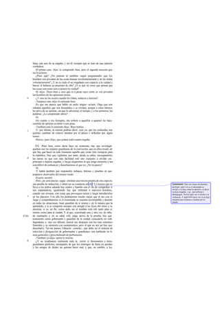 falsa, sale uno de su engaño, y sin él, siempre que se trate de una opinión
verdadera.
-El primer caso -dijo- lo comprendo bien, pero el segundo necesito que
meloaclares.
-¿Pues qué? ¿No piensas tú también -seguí preguntando- que los
hombres son privados de las cosas buenas involuntariamente y de las malas
voluntariamente? ¿Y no es malo el ser engañado con respecto a la verdad y
bueno el hallarse en posesión de ella? ¿O es que no crees que pensar que
las cosas son como son es poseer la verdad?
-Sí -dijo-. Dices bien y creo que es a pesar suyo como se ven privados
los hombres de las opiniones rectas.
-¿Y esto no les ocurre cuando les roban, seducen o fuerzan?
-Tampoco esto-dijo- lo entiendo bien.
-Es que me parece que hablo en estilo trágico -aclaré-. Digo que son
robados aquellos que son disuadidos o se olvidan, porque a estos últimos
les priva de su opinión, sin que lo adviertan, el tiempo, y a los primeros, las
palabras. ¿Lo comprendes ahora?
-Sí.
-En cuanto a los forzados, me refiero a aquellos a quienes les hace
cambiar de opinión un dolor o una pena.
-También esto lo entiendo-dijo-. Bien hablas.
-Y, por último, tú mismo podrías decir, creo yo, que los seducidos son
quienes cambian de criterio atraídos por el placer e influidos por algún
temor.
-Parece, pues-dijo-, que seduce todo cuanto engaña.
XX. -Pues bien, como decía hace un momento, hay que investigar
quiénes son los mejores guardianes de la convicción, que en ellos reside, de
que hay que hacer en todo momento aquello que crean más ventajoso para
la república. Hay que vigilarlos, por tanto, desde su niñez, encargándoles
las tareas en que con más facilidad esté uno expuesto a olvidar ese
principio o dejarse engañar, y luego elegiremos al que tenga memoria y sea
másdifícil de embaucar y desecharemos al que no. ¿No te parece?
-Sí.
-Y habrá también que imponerles trabajos, dolores y pruebas en que
podamos observarles del mismo modo.
-Exacto -asintió.
-Pero ¿no será preciso -seguí - instituir una tercera prueba de otra especie,
una prueba de seducción, y observar su conducta en ella? Lo mismo que se
lleva a los potros adonde hay ruidos y barullo con el fin de comprobar si
son espantadizos, igualmente hay que enfrentar a nues tros hombres,
cuando son jóvenes, con cosas que provoquen temor y luego introducirlos
en los placeres. Con ello los probaremos mucho mejor que al oro con el
fuego y comprobaremos si el examinado se muestra incorruptible y decente
en todas las situaciones, buen guardián de sí mismo y de la música que ha
aprendido, y si se comporta siempre con arreglo a las leyes del ritmo y la
armonía; si es, en fin, como debe ser el hombre más útil tanto para sí
mismo como para la ciudad. Y al que, examinado una y otra vez, de niño,
de muchacho y en su edad viril, salga airoso de la prueba, hay que
instaurarlo como gobernante y guardián de la ciudad, concederle en vida
dignidades y, una vez difunto, honrar sus despojos con los más solemnes
funerales y su memoria con monumentos; pero al que no sea así hay que
desecharlo. Tal me parece, Glaucón -concluí-, que debe ser el sistema de
selección y designación de gobernantes y guardianes; esto hablando en lí-
neas generales y prescindiendo de pormenores.
-También yo-dijo- opino lo mismo.
-¿Y no tendríamos realmente toda la razón si llamásemos a éstos
guardianes perfectos, encargados de que los enemigos de fuera no puedan
y los amigos de dentro no quieran hacer mal, y que, en cambio, a los
b
c
d
e
414a
b
Comment: Hay tres clases de pruebas:
de klopé, para ver si el educando se
olvida o se deja robar la opinión, es decir,
se deja engañar, v gr., por sofistas y
demagogos. Debía para ver si resiste a la
violencia. Y degoeteía para ver si se deja
encantar por el placer o asustar por el
miedo.
 