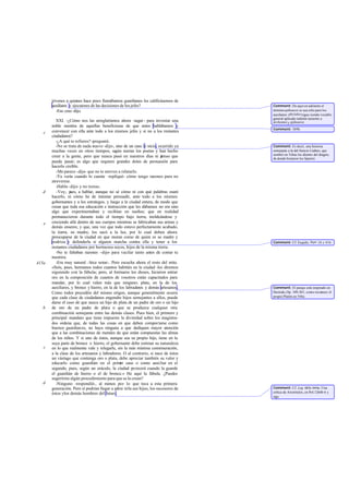 jóvenes a quienes hace poco llamábamos guardianes les calificásemos de
auxiliares y ejecutores de las decisiones de los jefes?
-Eso creo -dijo.
XXI. -¿Cómo nos las arreglaríamos ahora -seguí - para inventar una
noble mentira de aquellas beneficiosas de que antes hablábamos y
convencer con ella ante todo a los mismos jefes y si no a los restantes
ciudadanos?
-¿A qué te refieres?-preguntó.
-No se trata de nada nuevo -dije-, sino de un caso fe nicio, ocurrido ya
muchas veces en otros tiempos, según narran los poetas y han hecho
creer a la gente, pero que nunca pasó en nuestros días ni pienso que
pueda pasar; es algo que requiere grandes dotes de persuasión para
hacerlo creíble.
-Me parece -dijo- que no te atreves a relatarlo.
-Ya verás cuando lo cuente -repliqué- cómo tengo razones para no
atreverme.
-Habla -dijo- y no temas.
-Voy, pues, a hablar, aunque no sé cómo ni con qué palabras osaré
hacerlo, ni cómo he de intentar persuadir, ante todo a los mismos
gobernantes y a los estrategos, y luego a la ciudad entera, de modo que
crean que toda esa educación e instrucción que les dábamos no era sino
algo que experimentaban y recibían en sueños; que en realidad
permanecieron durante todo el tiempo bajo tierra, moldeándose y
creciendo allá dentro de sus cuerpos mientras se fabricaban sus armas y
demás enseres; y que, una vez que todo estuvo perfectamente acabado,
la tierra, su madre, los sacó a la luz, por lo cual deben ahora
preocuparse de la ciudad en que moran como de quien es su madre y
nodriza y defenderla si alguien marcha contra ella y tener a los
restantes ciudadanos por hermanos suyos, hijos de la misma tierra.
-No te faltaban razones -dijo- para vacilar tanto antes de contar tu
mentira.
-Era muy natural -hice notar-. Pero escucha ahora el resto del mito.
«Sois, pues, hermanos todos cuantos habitáis en la ciudad -les diremos
siguiendo con la fábula-; pero, al formaros los dioses, hicieron entrar
oro en la composición de cuantos de vosotros están capacitados para
mandar, por lo cual valen más que ninguno; plata, en la de los
auxiliares, y bronce y hierro, en la de los labradores y demás artesanos.
Como todos procedéis del mismo origen, aunque generalmente ocurra
que cada clase de ciudadanos engendre hijos semejantes a ellos, puede
darse el caso de que nazca un hijo de plata de un padre de oro o un hijo
de oro de un padre de plata o que se produzca cualquier otra
combinación semejante entre las demás clases. Pues bien, el primero y
principal mandato que tiene impuesto la divinidad sobre los magistra-
dos ordena que, de todas las cosas en que deben comportarse como
buenos guardianes, no haya ninguna a que dediquen mayor atención
que a las combinaciones de metales de que están compuestas las almas
de los niños. Y si uno de éstos, aunque sea su propio hijo, tiene en la
suya parte de bronce o hierro, el gobernante debe estimar su naturaleza
en lo que realmente vale y relegarle, sin la más mínima conmiseración,
a la clase de los artesanos y labradores. O al contrario, si nace de éstos
un vástago que contenga oro o plata, debe apreciar también su valor y
educarlo como guardián en el primer caso o como auxiliar en el
segundo, pues, según un oráculo, la ciudad perecerá cuando la guarde
el guardián de hierro o el de bronce.» He aquí la fábula. ¿Puedes
sugerirme algún procedimiento para que se la crean?
-Ninguno -respondió-, al menos por lo que toca a esta primera
generación. Pero sí podrían llegar a admi tirla sus hijos, los sucesores de
éstos ylos demás hombres del futuro.
c
d
e
415a
b
c
d
Comment: De aquí en adelante el
términoepíkouroi se usa sólo para los
auxiliares: phylakessigue siendo vocablo
general aplicado indistin tamente a
árchontesy epíkouroi.
Comment: 389b.
Comment: Es decir, una historia
semejante a la del fenicio Cadmo, que
sembró en Tebas los dientes del dragón,
de donde brotaron los Spartoí.
Comment: Cf. Esquilo, Sept. 16 y 416.
Comment: El pasaje está inspirado en
Hesíodo,Op. 109-201, como reconoce el
propio Platón en 546e.
Comment: Cf. Leg. 663e-664a. Una
crítica de Aristóteles, en Pol.1264b 6 y
sigs.
 