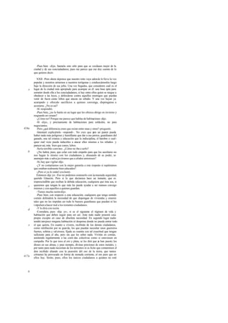 -Pues bien -dije-, bastaría esto sólo para que se cuidasen mejor de la
ciudad y de sus conciudadanos; pues me parece que me doy cuenta de lo
que quieres decir.
XXII. -Pero ahora dejemos que nuestro mito vaya adonde lo lleve la voz
popular y nosotros armemos a nuestros terrígenas y conduzcámoslos luego
bajo la dirección de sus jefes. Una vez llegados, que consideren cuál es el
lugar de la ciudad más apropiado para acampar en él: una base apta para
someter desde ella a los conciudadanos, si hay entre ellos quien se niegue a
obedecer a las leyes, y defenderse contra aquellos enemigos que puedan
venir de fuera como lobos que atacan un rebaño. Y una vez hayan ya
acampado y ofrecido sacrificios a quienes convenga, dispónganse a
acostarse. ¿No es así?
-Sí -respondió.
-Pues bien, ¿no lo harán en un lugar que les ofrezca abrigo en invierno y
resguardo en verano?
-¿Cómo no? Porque me parece que hablas de habitaciones -dijo.
-Sí -dije-, y precisamente de habitaciones para soldados, no para
negociantes.
-Pero ¿qué diferencia crees que existe entre unas y otras?-preguntó.
-Intentaré explicártelo -respondí-. No creo que para un pastor pueda
haber nada más peligroso y humillante que dar a sus perros, guardianes del
ganado, una tal crianza y educación que la indisciplina, el hambre o cual-
quier mal vicio pueda inducirles a atacar ellos mismos a los rebaños y
parecer así, más bien que canes, lobos.
-Sería terrible-convino-. ¿Cómo no iba a serlo?
-¿No habrá, pues, que celar con todo empeño para que los auxiliares no
nos hagan lo mismo con los ciudadanos y, abusando de su poder, se
asemejen más a salva jes tiranos que a aliados amistosos?
-Sí, hay que vigilar-dijo.
-¿Y no contaríamos con la mejor garantía a este respecto si supiéramos
que estaban realmente bien educados?
-¡Pero si ya lo están!-exclamó.
Entonces dije yo: -Eso no podemos sostenerlo con úemasiada seguridad,
querido Glaucón. Pero sí lo que decíamos hace un instante, que es
imprescindible que reciban la debida educación, cualquiera que ésta sea, si
queremos que tengan lo que más les puede ayudar a ser mansos consigo
mismos y con aquellos a quienes guardan.
-Tienes mucha razón-dijo.
-Pues bien, con respecto a esta educación, cualquiera que tenga sentido
común defenderá la necesidad de que dispongan de viviendas y enseres
tales que no les impidan ser todo lo buenos guardianes que puedan ni les
impulsenahacer mal a los restantes ciudadanos.
-Y lo dirá con razón.
-Considera, pues -dije yo-, si es el siguiente el régimen de vida y
habitación que deben seguir para ser así. Ante todo nadie poseerá casa
propia excepto en caso de absoluta necesidad. En segundo lugar nadie
tendrá tampoco ninguna habitación ni despensa donde no pueda entrar todo
el que quiera. En cuanto a víveres, recibirán de los demás ciudadanos,
como retribución por su guarda, los que puedan necesitar unos guerreros
fuertes, sobrios y val erosos, fijada su cuantía con tal exactitud que tengan
suficiente para el año, pero sin que les sobre nada. Vivirán en común,
asistiendo regularmente a las comi das colectivas como si estuviesen en
campaña. Por lo que toca al oro y plata, se les dirá que ya han puesto los
dioses en sus almas, y para siempre, divinas porciones de estos metales, y
por tanto para nada necesitan de los terrestres ni es lícito que contaminen el
don recibido aliando con la posesión del oro de la tierra, que tantos
crímenes ha provocado en forma de moneda corriente, el oro puro que en
ellos hay. Serán, pues, ellos los únicos ciudadanos a quienes no esté
e
416a
b
c
d
e
417a
b
 