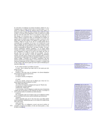 de vestir hasta a los labriegos con mantos de púrpura, ceñirlos de oro y
encargarles que no labren la tierra como no sea por placer; y el de
tender a los alfareros en fila a que, dando de lado al torno, beban y se
banqueteen junto al fuego para hacer cerámica sólo cuando les venga
en gana; y el de hacer felices igualmente a todos los demás de la ciudad
para que toda ella resulte feliz. Pero no nos requieras a hacer nada de
ello; porque, si te hiciéramos caso, ni el labriego sería labriego ni el
alfarero alfarero ni aparecería nadie en conformidad con ninguno de
aquellos tipos de hombres que componen la ciudad. Y aun de los otros
habría menos que decir, porque, si los zapateros se hacen malos, se co-
rrompen y fingen ser lo que no son, ello no es ningún peligro para la
comunidad; pero los guardianes de las leyes y de la ciudad que no sean
tales en realidad, sino sólo en apariencia, bien ves que arruinan la misma
ciudad de arriba abajo, de igual modo que son los únicos que tienen en sus
manos la oportunidad de hacerla feliz y de buena vivienda». Así, pues,
nosotros establecemos auténticos guardianes y no en manera alguna
enemigos de la ciudad; y el que propone aquello otro de los labriegos y los
que se banquetean a su placer, no ya como en una ciudad, sino como en
una gran fiesta, ése no habla de ciudad, sino de cualquier otra cosa.
Tenemos, pues, que exami nar si hemos de establecer los guardianes
mirando a que ellos mismos consigan la mayor felicidad posible o si, con la
vista puesta en la ciudad entera, se ha de considerar el modo de que ésta la
alcance y obligar y persuadir a los auxiliares y guardianes a que sean
perfectos operarios de su propio trabajo, y ni más ni menos a los demás; de
suerte que, prosperando con ello la ciudad en su conjunto y viviéndose bien
en ella, se deje a cada clase de gentes que tome la parte de felicidad que la
naturaleza les procure.
II. -En verdad creo-dijoél- que hablas con acierto.
-¿Y acaso -dije- te parecerá que tengo razón en otro asunto que corre
parejas con éste?
-¿Dequésetrata?
-Examina si estas otras cosas no corrompen a los demás trabajadores
hasta el punto de ocasionar su perversión.
-¿Y cuáles son ellas?
-La riqueza-contesté-ylaindigencia.
-¿Y cómo?
-Como voy a decirte. ¿Crees tú que un alfarero que se hace rico va a
querer dedicarse de aquí en adelante a su oficio?
-De ningún modo-replicó.
-¿No se hará más holgazán y negligente de lo que era? -Mucho más.
-¿Vendrá, pues, a ser peor alfarero?
-También-dijo-. Mucho peor.
-Y, por otra parte, si por la indigencia no puede procurarse herramientas
o alguna otra cosa necesaria a su arte, hará peor sus obras, y a sus hijos o a
otros a quienes enseñe, los enseñará a ser malos artesanos.
-¿Cómo no?
-Por consiguiente, tanto con la riqueza como con la indigencia resultan
peores los productos de las artes y peores tambiénlos que las practican.
-Asíparece.
-Hemos encontrado, pues, por lo visto, dos cosas a que deben atender
nuestros guardianes vigilando para que no se les metan en la ciudad sin que
ellos se den cuenta.
-¿Qué cosas son?
-La riqueza -dije- y la indigencia; ya que la una trae la molicie, la
ociosidad y el prurito de novedades, y la otra, este mismo prurito y, a más,
la vileza y el mal obrar .
d
e
422a
Comment: Según algunos entienden la
expresión, «de izquierda a derecha». El
pormenor conviene a la posición de los
banquetes, donde cada comensal ocupaba
un lugar más bajo que su vecino de la
derecha; y éste era el orden en que
circulaba el v ino. Notorio es el aire de
parodia y la incongruencia de estas
imaginaciones.
Comment: Platón vuelve a la
consideración de la función específica,
que tanta parte tiene en su
argumentación; cf. nota a 355d.
Comment: Sobre los males de la
riqueza habla Platón más de una vez en
este mismo tratado y en otros; compárese
Aristófanes (Plut. 507-597), donde la
Pobreza expone a Crémilo y Blepsidemo
la inercia universal que produciría la
riqueza repartida entre todos y los
estímulos con que la Pobreza misma
mueve a trabajar a los hombres. Menos
común, pero no menos fundada, es la
apreciación que hace aquí Platón de los
males de la falta absoluta de bienes. La
misma Pobreza de Aristófanes protesta de
que se la confunda con la indigencia y
con la mendiguez (ibid. 552-554): «la
existencia delmendigo -dice- consiste en
vivir sin tener nada; la del pobre en vivir
economizando y atento a sus trabajos y en
que no le sobre nada sin que nada le
falte». Ni dejaron de notar los
historiadores antiguos los males que traen
al Estado las gentes carentes de todo
recurso (Sa lust. Cat.XXXVII 3).
 