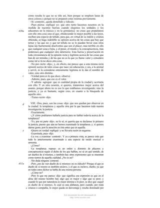 430a

b

c

cómo resulta lo que no se tiñe así, bien porque se empleen lanas de
otros colores o porque no se preparen estas mismas previamente.
-Sí -contestó-, queda desteñido y ridículo.
-Pues piensa -repliqué yo- que otro tanto hacemos nosotros en la
medida de nuestras fuerzas cuando elegimos los soldados y los
educamos en la música y en la gimnástica: no creas que preparamos
con ello otra cosa sino el que, obedeciendo lo mejor posible a las leyes,
reciban una especie de teñido, para que, en virtud de su índole y crianza
obtenida, se haga indeleble su opinión acerca de las cosas que hay que
temer y las que no; y que tal teñido no se lo puedan llevar esas otras
lejías tan fuertemente disolventes que son el placer, mas terrible en ello
que cualquier sosa o lejía, y el pesar, el miedo y la concupiscencia, más
poderosos que cualquier otro detersorio. Esta fuerza y preservación en
toda circunstancia de la opinión recta y legítima acerca de las cosas que
han de ser temidas y de las que no es lo que yo llamo valor y considero
como tal si tú no dices otra cosa.
-No por cierto -dijo-; y, en efecto, me parece que a esta misma recta
opinión acerca de tales cosas que nace sin educación, o sea, a la animal
y servil, ni la consideras enteramente legítima ni le das el nombre de
valor, sino otro distinto.
-Verdad pura es lo que dices -observé.
-Admito, pues, que eso es el valor.
-Y admite -agregué- que es cualidad propia de la ciudad y acertarás
con ello. Y en otra ocasión, si quieres, trataremos mejor acerca del
asunto, porque ahora no es eso lo que estábamos investigando, sino la
justicia; y ya es bastante, según creo, en cuanto a la búsqueda de
aquello otro.
-Tienes razón -dijo.

VIII. -Dos, pues, son las cosas -dije- que nos quedan por observar en
la ciudad: la templanza y aquella otra por la que hacemos toda nuestra
investigación, la justicia.
-Exactamente.
-¿Y cómo podríamos hallarla justicia para no hablar todavía acerca de la
templanza?
-Yo, por mi parte -dijo-, no lo sé, ni querría que se declarase lo primero
la justicia, puesto que aún no hemos examinado la templanza; y, si quieres
darme gusto, pon la atención en ésta antes que en aquella.
-Quiero en verdad -repliqué- y no llevaría razón en negarme.
e
-Examínala, pues -dijo.
-La voy a examinar -contesté-. Y ya a primera vista, se parece más que
todo lo anteriormente examinado a una especie de modo musical o
armonía.
-¿Cómo?
-La templanza -repuse- es un orden y dominio de placeres y
concupiscencia según el dicho de los que hablan, no sé en qué sentido, de
ser dueños de sí mismos, y también hay otras expresiones que se muestran
como rastros de aquella cualidad. ¿No es así?
-Sin duda ninguna -contestó.
431a
-Pero ¿eso de «ser dueño de sí mismos» no es ridículo? Porque el que es
dueño de sí mismo es también esclavo, y el que es esclavo, dueño; ya que
en todos estos dichos se habla de una misma persona.
-¿Cómo no?
-Pero lo que me parece -dije- que significa esa expresión es que en el
alma del mismo hombre hay algo que es mejor y algo que es peor; y
cuando lo que por naturaleza es mejor domina a lo peor, se dice que «aquel
es dueño de sí mismo», lo cual es una alabanza, pero cuando, por mala
e crianza o compañía, lo mejor queda en desventaja y resulta dominado por
d

Este documento ha sido descargado de
http://www.escolar.com

 