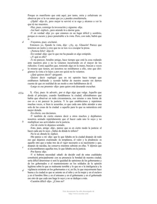 d

e

433a

b

c

d

Porque es manifiesto que está aquí; por tanto, mira y esfuérzate en
observar por si la ves antes que yo y puedes enseñármela.
-¡Ojalá! -dijo él-, pero mejor te serviré si te sigo y alcanzo a ver lo
que tú me muestres.
-Haz, pues, conmigo la invocación y sígueme -dije.
-Así haré -replicó-, pero atiende tú a darme guía.
-Y en verdad -dije yo- que estamos en un lugar difícil y sombrío,
porque es oscuro y poco penetrable a la vista. Pero, con todo, habrá que
ir.
-Vayamos, pues -exclamó.
Entonces yo, fijando la vista, dije: -¡Ay, ay, Glaucón! Parece que
tenemos un rastro y creo que no se nos va a escapar la presa.
-¡Noticia feliz! -dijo él.
-En verdad -dije- que lo que me ha pasado es algo estúpido.
-¿Y qué es ello?
-A mi parecer, bendito amigo, hace tiempo que está la cosa rodando
ante nuestros pies y no la veíamos incurriendo en el mayor de los
ridículos. Como aquellos que, teniendo algo en la mano, buscan a veces
lo mismo que tienen, así nosotros no mirábamos a ello, sino que dirigíamos la vista a lo lejos y por eso quizá no lo veíamos.
-¿Qué quieres decir? -preguntó.
-Quiero decir -repliqué- que en mi opinión hace tiempo que
estábamos hablando y oyendo hablar de nuestro asunto sin darnos
cuenta de que en realidad de un modo u otro hablábamos de él.
-Largo es ese proemio -dijo- para quien está deseando escuchar.
X. -Oye, pues -le advertí-, por si digo algo que valga. Aquello que
desde el principio, cuando fundábamos la ciudad, afirmábamos que
había que observar en toda circunstancia, eso mismo o una forma de
eso es a mi parecer la justicia. Y lo que establecimos y repetimos
muchas veces, si bien te acuerdas, es que cada uno debe atender a una
sola de las cosas de la ciudad: a aquello para lo que su naturaleza esté
mejor dotada.
-En efecto, eso decíamos.
-Y también de cierto oíamos decir a otros muchos y dejábamos
nosotros sentado repetidamente que el hacer cada uno lo suyo y no
multiplicar sus actividades era la justicia.
-Así de cierto lo dejamos sentado.
-Esto, pues, amigo -dije-, parece que es en cierto modo la justicia: el
hacer cada uno lo suyo. ¿Sabes de dónde lo infiero?
-No lo sé; dímelo tú -replicó.
-Me parece a mí -dije- que lo que faltaba en la ciudad después de todo
eso que dejamos examinado -la templanza, el valor y la prudencia- es
aquello otro que a todas tres da el vigor necesario a su nacimiento y que,
después de nacidas, las conserva mientras subsiste en ellas. Y dijimos que
si encontrábamos aquellas tres, lo que faltaba era la justicia.
-Por fuerza -dijo.
-Y si hubiera necesidad -añadí- de decidir cuál de estas cualidades
constituirá principalmente con su presencia la bondad de nuestra ciudad,
sería difícil determinar si será la igualdad de opiniones de los gobernantes y
de los gobernados o el mantenimiento en los soldados de la opinión
legítima sobre lo que es realmente temible y lo que no o la inteligencia y la
vigilancia existente en los gobernantes o si, en fin, lo que mayormente hace
buena a la ciudad es que se asiente en el niño y en la mujer y en el esclavo
y en el hombre libre y en el artesano y en el gobernante y en el gobernado
eso otro de que cada uno haga lo suyo y no se dedique a más.
-Cuestión dificil -dijo-. ¿Cómo no?

Este documento ha sido descargado de
http://www.escolar.com

 