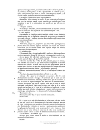 b

c

d

e

436a

b

aparece como algo distinto, volveremos a la ciudad a hacer la prueba, y
así, mirando al uno junto a la otra y poniéndolos en contacto y roce,
quizá conseguiremos que brille la justicia como fuego de enjutos y, al
hacerse visible, podremos afirmarla en nosotros mismos.
-Ese es buen camino -dijo- y así hay que hacerlo.
-Ahora bien -dije-; cuando se predica de una cosa que es lo mismo
que otra, ya sea más grande o más pequeña, ¿se entiende que le es
semejante o que le es desemejante en aquello en que tal cosa se
predica?
-Semejante -contestó.
-De modo que el hombre justo no diferirá en nada de la ciudad justa en
lo que se refiere a la idea de justicia, sino que será semejante a ella.
-Lo será -replicó.
-Por otra parte, la ciudad nos pareció ser justa cuando los tres linajes de
naturalezas que hay en ella hacían cada una lo propio suyo; y nos pareció
temperada, valerosa y prudente por otras determinadas condiciones y dotes
de estos mismos linajes.
-Verdad es -dijo.
-Por lo tanto, amigo mío, juzgaremos que el individuo que tenga en su
propia alma estas mismas especies merecerá, con razón, los mismos
calificativos que la ciudad cuando tales especies tengan las mismas
condiciones que las de aquélla.
-Es ineludible -dijo.
-Y henos aquí -dije-, ¡oh, varón admirable!, que hemos dado en un ligero
problema acerca del alma, el de si tiene en sí misma esas tres especies o no.
-No me parece del todo fácil -replicó-; acaso, Sócrates, sea verdad
aquello que suele decirse, de que lo bello es dificil.
-Tal se nos muestra -dije-. Y has de saber, Glaucón, que, a mi parecer,
con métodos tales como los que ahora venimos empleando en nuestra
discusión no vamos a alcanzar nunca lo que nos proponemos, pues el
camino que a ello lleva es otro más largo y complicado; aunque éste quizá
no desmerezca de nuestras pláticas e investigaciones anteriores.
-¿Hemos, pues, de conformarnos? -dijo-. A mí me basta, a lo menos por
ahora.
-Pues bien -dije-, para mí será también suficiente en un todo.
-Entonces -dijo- sigue tu investigación sin desmayo. -¿No nos será
absolutamente necesario -proseguí- el reconocer que en cada uno de
nosotros se dan las mismas especies y modos de ser que en la ciudad? A
ésta, en efecto, no llegan de ninguna otra parte sino de nosotros mismos.
Ridículo sería pensar que, en las ciudades a las que se acusa de índole
arrebatada, como las de Tracia y de Escitia y casi todas las de la región
norteña, este arrebato no les viene de los individuos; e igualmente el amor
al saber que puede atribuirse principalmente a nuestra región y no menos la
avaricia que suele achacarse a los fenicios o a los habitantes de Egipto.
-Bien seguro -dijo.
-Así es, pues, ello -dije yo- y no es dificil reconocerlo.
-No de cierto.
XII. -Lo que ya es más difícil es saber si lo hacemos todo por medio
de una sola especie o si, siendo éstas tres, hacemos cada cosa por una
de ellas. ¿Entendemos con un cierto elemento, nos encolerizamos con
otro distinto de los existentes en nosotros y apetecemos con un tercero
los placeres de la comida y de la generación y otros parejos o bien
obramos con el alma entera en cada una de estas cosas cuando nos
ponemos a ello? Esto es lo difícil de determinar de manera conveniente.
-Eso me parece a mí también -dijo.
-He aquí, pues, cómo hemos de decidir si esos elementos son los
mismos o son diferentes.
-¿Cómo?
Este documento ha sido descargado de
http://www.escolar.com

 