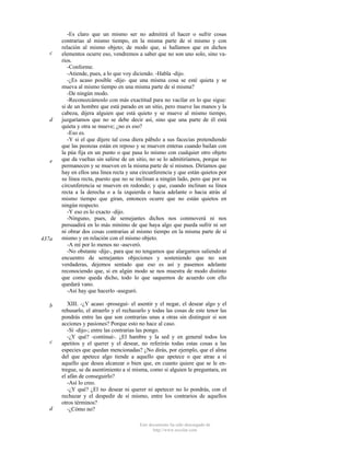 c

d

e

437a

b

c

d

-Es claro que un mismo ser no admitirá el hacer o sufrir cosas
contrarias al mismo tiempo, en la misma parte de sí mismo y con
relación al mismo objeto; de modo que, si hallamos que en dichos
elementos ocurre eso, vendremos a saber que no son uno solo, sino varios.
-Conforme.
-Atiende, pues, a lo que voy diciendo. -Habla -dijo.
-¿Es acaso posible -dije- que una misma cosa se esté quieta y se
mueva al mismo tiempo en una misma parte de sí misma?
-De ningún modo.
-Reconozcámoslo con más exactitud para no vacilar en lo que sigue:
si de un hombre que está parado en un sitio, pero mueve las manos y la
cabeza, dijera alguien que está quieto y se mueve al mismo tiempo,
juzgaríamos que no se debe decir así, sino que una parte de él está
quieta y otra se mueve; ¿no es eso?
-Eso es.
-Y si el que dijere tal cosa diera pábulo a sus facecias pretendiendo
que las peonzas están en reposo y se mueven enteras cuando bailan con
la púa fija en un punto o que pasa lo mismo con cualquier otro objeto
que da vueltas sin salirse de un sitio, no se lo admitiríamos, porque no
permanecen y se mueven en la misma parte de sí mismos. Diríamos que
hay en ellos una línea recta y una circunferencia y que están quietos por
su línea recta, puesto que no se inclinan a ningún lado, pero que por su
circunferencia se mueven en redondo; y que, cuando inclinan su línea
recta a la derecha o a la izquierda o hacia adelante o hacia atrás al
mismo tiempo que giran, entonces ocurre que no están quietos en
ningún respecto.
-Y eso es lo exacto -dijo.
-Ninguno, pues, de semejantes dichos nos conmoverá ni nos
persuadirá en lo más mínimo de que haya algo que pueda sufrir ni ser
ni obrar dos cosas contrarias al mismo tiempo en la misma parte de sí
mismo y en relación con el mismo objeto.
-A mí por lo menos no -aseveró.
-No obstante -dije-, para que no tengamos que alargarnos saliendo al
encuentro de semejantes objeciones y sosteniendo que no son
verdaderas, dejemos sentado que eso es así y pasemos adelante
reconociendo que, si en algún modo se nos muestra de modo distinto
que como queda dicho, todo lo que saquemos de acuerdo con ello
quedará vano.
-Así hay que hacerlo -aseguró.
XIII. -¿Y acaso -proseguí- el asentir y el negar, el desear algo y el
rehusarlo, el atraerlo y el rechazarlo y todas las cosas de este tenor las
pondrás entre las que son contrarias unas a otras sin distinguir si son
acciones y pasiones? Porque esto no hace al caso.
-Sí -dijo-; entre las contrarias las pongo.
-¿Y qué? -continué-. ¿El hambre y la sed y en general todos los
apetitos y el querer y el desear, no referirás todas estas cosas a las
especies que quedan mencionadas? ¿No dirás, por ejemplo, que el alma
del que apetece algo tiende a aquello que apetece o que atrae a sí
aquello que desea alcanzar o bien que, en cuanto quiere que se le entregue, se da asentimiento a sí misma, como si alguien le preguntara, en
el afán de conseguirlo?
-Así lo creo.
-¿Y qué? ¿El no desear ni querer ni apetecer no lo pondrás, con el
rechazar y el despedir de sí mismo, entre los contrarios de aquellos
otros términos?
-¿Cómo no?
Este documento ha sido descargado de
http://www.escolar.com

 
