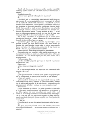 e

438a

b

c

d

-Siendo todo ello así, ¿no admitiremos que hay una clase especial de
apetitos y que los que más a la vista están son los que llamamos sed y
hambre?
-Lo admitiremos -dijo.
-¿Y no es la una apetito de bebida y la otra de comida?
-Sí.
-¿Y acaso la sed, en cuanto es sed, podrá ser en el alma apetito de
algo más que de eso que queda dicho, como, por ejemplo, la sed será
sed de una bebida caliente o fría o de mucha o poca bebida o, en una
palabra, de una determinada clase de bebida? ¿O más bien, cuando a la
sed se agregue un cierto calor, traerá éste consigo que el apetito sea de
bebida fría y, cuando se añada un cierto frío, hará que sea de bebida
caliente? ¿Y asimismo, cuando por su intensidad sea grande la sed,
resultará sed de mucha bebida, y cuando pequeña, de poca? ¿Y la sed
en sí no será en manera alguna apetito de otra cosa sino de lo que le es
natural, de la bebida en sí, como el hambre lo es de la comida?
-Así es -dijo-; cada apetito no es apetito más que de aquello que le
conviene por naturaleza; y cuando le apetece de tal o cual calidad, ello
depende de algo accidental que se le agrega.
-Que no haya, pues -añadí yo-, quien nos coja de sorpresa y nos
perturbe diciendo que nadie apetece bebida, sino buena bebida, ni
comida, sino buena comida. Porque todos, en efecto, apetecemos lo
bueno; por tanto, si la sed es apetito, será apetito de algo bueno, sea
bebida u otra cosa, e igualmente los demás apetitos.
-Pues acaso -dijo- piense decir cosa de peso el que tal habla.
-Comoquiera que sea -concluí-, todas aquellas cosas que por su
índole tienen un objeto, en cuanto son de tal o cual modo se refieren, en
mi opinión, a tal o cual clase de objeto; pero ellas por sí mismas, sólo a
su objeto propio.
-No he entendido -dijo.
-¿No has entendido -pregunté- que lo que es mayor lo es porque es
mayor que otra cosa?
-Bien seguro.
-¿Y esa otra cosa será algo más pequeño?
-Sí.
-Y lo que es mucho mayor será mayor que otra cosa mucho más
pequeña. ¿No es así?
-Sí.
-¿Y lo que en un tiempo fue mayor, que lo que fue más pequeño; y lo
que en lo futuro ha de ser mayor, que lo que ha de ser más pequeño?
-¿Cómo no? -replicó.
-¿Y no sucede lo mismo con lo más respecto de lo menos y con lo
doble respecto de la mitad y con todas las cosas de este tenor y también
con lo más pesado respecto de lo más ligero e igualmente con lo
caliente respecto de lo frío y con todas las cosas semejantes a éstas?
-Enteramente.
-¿Y qué diremos de las ciencias? ¿No ocurre lo mismo? La ciencia en
sí es ciencia del conocimiento en sí o de aquello, sea lo que quiera, a
que deba asignarse ésta como a su objeto; una ciencia o tal o cual
ciencia lo es de uno y determinado conocimiento. Pongo por ejemplo:
¿no es cierto que, una vez que se creó la ciencia de hacer edificios,
quedó separada de las demás ciencias y recibió con ello el nombre de
arquitectura?
-¿Cómo no?
-¿Y no fue así por ser una ciencia especial distinta de todas las otras?
-Sí.
-Así, pues, ¿no quedó calificada cuando se la entendió como ciencia
de un objeto determinado? ¿Y no ocurre lo mismo con las otras artes y
ciencias?
Este documento ha sido descargado de
http://www.escolar.com

 