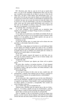 -Así es.

e

439a

b

c

d

e

440a

XIV -Reconoce, pues -dije yo-, que eso era lo que yo quería decir
antes, si es que lo has entendido verdaderamente ahora: que las cosas
que se predican como propias de un objeto lo son por sí solas de este
objeto solo; y de tales o cuales objetos, tales determinadas cosas. Y no
quiero decir con ello que como sean los objetos, así serán también ellas,
de modo que la ciencia de la salud y la enfermedad sea igualmente sana
o enferma, sino que, una vez que esta ciencia no tiene por objeto el de
la ciencia en sí, sino otro determinado, y que éste es la enfermedad y la
salud, ocurre que ella misma queda determinada como ciencia y eso
hace que no sea llamada ya ciencia a secas, sino ciencia especial de
algo que se ha agregado, y se la nombra medicina.
-Lo entiendo -dijo- y me parece que es así.
-¿Y la sed? -pregunté-. ¿No la pondrás por su naturaleza entre
aquellas cosas que tienen un objeto? Porque la sed lo es sin duda de...
-Sí -dijo-; de bebida.
-Y así, según sea la sed de una u otra bebida será también ella de una
u otra clase; pero la sed en sí no es de mucha ni poca ni buena ni mala
bebida ni, en una palabra, de una bebida especial, sino que por su
naturaleza lo es sólo de la bebida en sí.
-Conforme en todo.
-El alma del sediento, pues, en cuanto tiene sed no desea otra cosa
que beber y a ello tiende y hacia ello se lanza.
-Evidente.
-Por lo tanto, si algo alguna vez la retiene en su sed tendrá que haber
en ella alguna cosa distinta de aquella que siente la sed y la impulsa
como a una bestia a que beba, porque, como decíamos, una misma cosa
no puede hacer lo que es contrario en la misma parte de sí misma, en
relación con el mismo objeto y al mismo tiempo.
-No de cierto.
-Como, por ejemplo, respecto del arquero no sería bien, creo yo,
decir que sus manos rechazan y atraen el arco al mismo tiempo, sino
que una lo rechaza yla otra lo atrae.
-Verdad todo -dijo.
-¿Y hemos de reconocer que algunos que tienen sed no quieren
beber?
-De cierto -dijo-; muchos y en muchas ocasiones. -¿Y qué -pregunté
yo- podría decirse acerca de esto? ¿Que no hay en sus almas algo que
les impulsa a beber y algo que los retiene, esto último diferente y más
poderoso que aquello?
-Así me parece -dijo.
-¿Y esto que los retiene de tales cosas no nace, cuando nace, del
razonamiento, y aquellos otros impulsos que les mueven y arrastran no
les vienen, por el contrario, de sus padecimientos y enfermedades?
-Tal se muestra.
-No sin razón, pues -dije-, juzgaremos que son dos cosas diferentes la
una de la otra, llamando, a aquello con que razona, lo racional del alma,
y a aquello con que desea y siente hambre y sed y queda perturbada por
los demás apetitos, lo irracional y concupiscible, bien avenido con
ciertos hartazgos y placeres.
-No; es natural -dijo- que los consideremos así.
-Dejemos, pues, definidas estas dos especies que se dan en el alma seguí yo-. Y la cólera y aquello con que nos encolerizamos, ¿será una
tercera especie o tendrá la misma naturaleza que alguna de esas dos?
-Quizá -dijo- la misma que la una de ellas, la concupiscible.
-Pues yo -repliqué- oí una vez una historia a la que me atengo como
prueba, y es ésta: Leoncio, hijo de Aglayón, subía del Pireo por la parte
exterior del muro del norte cuando advirtió unos cadáveres que estaban
Este documento ha sido descargado de
http://www.escolar.com

 