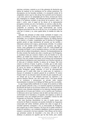 máximas corrientes, contenía ya en sí dos gérmenes de disolución que
habían de madurar en las enseñanzas de los sofistas posteriores. En
discrepancia con las leyendas recibidas y la concepción común de la
antigüedad, sostuvo que la vida salvaje fue la primitiva de los humanos
y que éstos, para no ser aniquilados por las fieras, tuvieron por fuerza
que congregarse en ciudades. Allí hubieran perecido también en mutua
lucha si no hubiesen recibido el don divino de la justicia ( díke) y el
pudor ( aidós); pero el papel de los dioses en la representación
protagórica termina con esto y los hombres no vuelven a saber de ellos,
porque jamás se les muestran y ni siquiera tienen posibilidades de
comprobar su existencia. Sin negar taxativamente que existan,
Protágoras prescinde de ellos en su arte de vivir; el ser humano se ha de
valer por sí mismo y es, como queda dicho, la medida de todas las
cosas.
Aplicado este principio al orden moral, sustituido el respeto a los
dioses y la confianza en ellos por la confianza en las propias fuerzas y
eliminadas, con su mediocre fundamento religioso, las débiles barreras
de la justicia y el pudor, compréndese que la doctrina de Protágoras
quedase pronto en algo enteramente de acuerdo con las terribles e
inhumanas prácticas de la época, anteriormente referidas. Un evidente
avance en este sentido realizó Gorgias de Leontinos, que llegó a
Atenas, como embajador de su ciudad, el año 427, fecha probable del
nacimiento de Platón, y con su enseñanza retórica y sus dotes de orador
ejerció allí un influjo extraordinario y decisivo. Su desentendimiento de
las ideas morales fue mucho más claro y resuelto que el de Protágoras;
su enseñanza tenía por exclusivo objeto el arte de triunfar en la vida
pública, sin empleo de violencia exterior, por la fuerza mágica de la
oratoria. Este arte contaba ciertamente con la eficacia del razonamiento
que domina la inteligencia, pero mayormente con el hechizo ejercido en
el alma por el elemento sensible, la música de la lengua. Del éxito
oratorio se derivan el honor, la gloria y el poder, que es todo cuanto
puede ambicionarse; el fin inmediato del discurso, el sentido en que ha
de mover los ánimos es indiferente. La justicia y el pudor de que
hablaba Protágoras quedan reducidos al nivel de preocupaciones
humanas que el orador debe tener en cuenta para no exponerse a
fracasar al contradecir la opinión general de su auditorio. El mismo
Gorgias trató en sus discursos temas elevados de gran aceptación; pero
era natural que en la vida ordinaria reservase sus opiniones y no
quisiese llamarse filósofo, sino sólo orador (rétor). Una buena prueba
de su resistencia a pronunciarse en privado sobre asuntos
trascendentales la tenemos en el diálogo de Platón que lleva su nombre.
Lo que Gorgias había establecido en el campo de la oratoria no había
por qué dejarlo reducido a ésta, y su extensión suponía la proclamación
del derecho del fuerte en los diversos órdenes de la vida. La doctrina de
la fuerza como elemento dominante en las relaciones humanas aparece
enunciada en el Gorgias por Calicles y en La república por Trasímaco;
la diferencia está en que el primero trata de darle una base teórica en su
conformidad con la naturaleza y el segundo, más empírico, se aferra en
presentarlo como una realidad universal e innegable. Calicles ha sido
comparado con Nietzsche; Trasímaco, con Hobbes.
Que estas doctrinas demoledoras no eran ni mucho menos una
invención de Platón lo muestran con prueba irrefutable los fragmentos
conservados del sofista Antifonte: profesó éste sobre el origen de la
sociedad opiniones semejantes a las ya mencionadas de Protágoras,
pero aseguró que el nómos humano y las leyes de la ciudad violentan el
estado de naturaleza y son verdaderas añadiduras (epítheta) puestas por
estatuto y convención a las leyes naturales. Estas últimas son las únicas
que presentan carácter de necesidad; a las otras sólo se les debe
obedecer en presencia de aquellos que las han hecho, pero cuando
Este documento ha sido descargado de
http://www.escolar.com

 