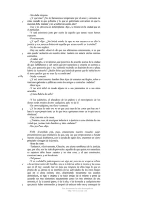 d

e

443a

b

c

d

e

-Sin duda ninguna.
-¿Y qué más? ¿No lo llamaremos temperante por el amor y armonía de
éstas cuando lo que gobierna y lo que es gobernado convienen en que lo
racional debe mandar y no se sublevan contra ello?
-Eso y no otra cosa es la templanza -dijo-, lo mismo en la ciudad que en
el particular.
-Y será asimismo justo por razón de aquello que tantas veces hemos
expuesto.
-Forzosamente.
-¿Y qué? -dije-. ¿No habrá miedo de que se nos oscurezca en ello la
justicia y nos parezca distinta de aquella que se nos reveló en la ciudad?
-No lo creo -replicó.
-Hay un medio -observé- de que nos afirmemos enteramente, si es que
aún queda vacilación en nuestra alma: bastará con aducir ciertas normas
corrientes.
-¿Cuáles son?
-Por ejemplo, si tuviéramos que ponernos de acuerdo acerca de la ciudad
de que hablábamos y del varón que por naturaleza y crianza se asemeja a
ella, ¿nos parecería que el tal, habiendo recibido un depósito de oro o plata,
habría de sustraerlo? ¿Quién dirías que habría de pensar que lo había hecho
él antes que los que no sean de su condición?
-Nadie -contestó.
-¿Y así, estará nuestro hombre bien lejos de cometer sacrilegios, robos o
traiciones privadas o públicas contra los amigos o contra las ciudades?
-Bien lejos.
-Y no será infiel en modo alguno ni a sus juramentos ni a sus otros
acuerdos.
-¿Cómo habría de serlo?
-Y los adulterios, el abandono de los padres y el menosprecio de los
dioses serán propios de otro cualquiera, pero no de él.
-De otro cualquiera, en efecto -contestó.
-¿Y la causa de todo eso no es que cada una de las cosas que hay en él
hace lo suyo propio tanto en lo que toca a gobernar como en lo que toca a
obedecer?
-Esa y no otra es la causa.
-¿Tratarás, pues, de averiguar todavía si la justicia es cosa distinta de esta
virtud que produce tales hombres y tales ciudades?
-No, por Zeus -dijo.
XVII. -Cumplido está, pues, enteramente nuestro ensueño: aquel
presentimiento que referíamos de que, una vez que empezáramos a fundar
nuestra ciudad, podríamos, con la ayuda de algún dios, encontrar un cierto
principio e imagen de la justicia.
-Bien de cierto.
-Teníamos, efectivamente, Glaucón, una cierta semblanza de la justicia,
que, por ello, nos ha sido de provecho: aquello de que quien por naturaleza
es zapatero debe hacer zapatos y no otra cosa, y el que constructor,
construcciones, y así los demás.
-Tal parece.
-Y en realidad la justicia parece ser algo así, pero no en lo que se refiere
a la acción exterior del hombre, sino a la interior sobre sí mismo y las cosas
que en él hay; cuando éste no deja que ninguna de ellas haga lo que es
propio de las demás ni se interfiera en las actividades de los otros linajes
que en el alma existen, sino, disponiendo rectamente sus asuntos
domésticos, se rige y ordena y se hace amigo de sí mismo y pone de
acuerdo sus tres elementos exactamente como los tres términos de una
armonía, el de la cuerda grave, el de la alta, el de la media y cualquiera otro
que pueda haber entremedio; y después de enlazar todo esto y conseguir de
Este documento ha sido descargado de
http://www.escolar.com

 