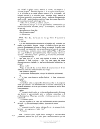 esta variedad su propia unidad, entonces es cuando, bien templado y
acordado, se pone a actuar así dispuesto ya en la adquisición de riquezas,
ya en el cuidado de su cuerpo, ya en la política, ya en lo que toca a sus
contratos privados, y en todo esto juzga y denomina justa y buena a la
acción que conserve y corrobore ese estado y prudencia al conocimiento
que la presida y acción injusta, en cambio, a la que destruya esa disposición
de cosas e ignorancia a la opinión que la rija.
-Verdad pura es, Sócrates, lo que dices -observó.
-Bien -repliqué-; creo que no se diría que mentíamos si afirmáramos que
habíamos descubierto al hombre justo y a la ciudad justa y la justicia que
en ellos hay.
-No, de cierto, por Zeus -dijo.
-¿Lo afirmaremos, pues?
-Lo afirmaremos.

b

c

d

e

445a

XVIII. -Bien -dije-, después de esto creo que hemos de examinar la
injusticia.
-Claro está.
-¿No será necesariamente una sedición de aquellos tres elementos, su
empleo en actividades diversas y ajenas y la sublevación de una parte
contra el alma toda para gobernar en ella sin pertenecerle el mando, antes
bien, siendo esas partes tales por su naturaleza que a la una le convenga
estar sometida y a la otra no, por ser especie regidora? Algo así diríamos,
creo yo, y añadiríamos que la perturbación y extravío de estas especies es
injusticia e indisciplina y vileza e ignorancia, y, en suma, total perversidad.
-Eso precisamente -dijo.
-Así, pues -dije yo-, el hacer cosas injustas, el violar la justicia e
igualmente el obrar conforme a ella ¿son cosas todas que ahora
distinguimos ya con claridad si es que hemos distinguido la injusticia y la
justicia?
-¿Cómo es ello?
-Porque en realidad -dije- en nada difieren de las cosas sanas ni de las
enfermizas, ellas en el alma como éstas en el cuerpo.
-¿De qué modo? -preguntó.
-Las cosas sanas producen salud, creo yo; las enfermizas, enfermedad.
-Sí.
-¿Y el hacer cosas justas no produce justicia y el obrar injustamente
injusticia?
-Por fuerza.
-Y el producir salud es disponer los elementos que hay en el cuerpo de
modo que dominen o sean dominados entre sí conforme a naturaleza; y el
producir enfermedad es hacer que se manden u obedezcan unos a otros
contra naturaleza.
-Así es.
-¿Y el producir justicia -dije- no es disponer los elementos del alma para
que dominen o sean dominados entre sí conforme a naturaleza; y el
producir injusticia, el hacer que se manden u obedezcan unos a otros contra
naturaleza?
-Exactamente -replicó.
-Así, pues, según se ve, la virtud será una cierta salud, belleza y bienestar
del alma; y el vicio, enfermedad, fealdad y flaqueza de la misma.
-Así es.
-¿Y no es cierto que las buenas prácticas llevan a la consecución de
la virtud y las vergonzosas a la del vicio?
-Por fuerza.
XIX. -Ahora nos queda, según parece, investigar si conviene obrar
justamente, portarse bien y ser justo, pase o no inadvertido el que tal
Este documento ha sido descargado de
http://www.escolar.com

 