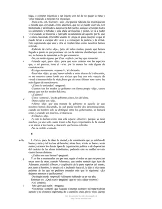 b

c

d

e

haga, o cometer injusticia y ser injusto con tal de no pagar la pena y
verse reducido a mejorar por el castigo.
-Pues a mí, ¡oh, Sócrates! -dijo-, me parece ridícula esa investigación
si resulta que, creyendo, como creemos, que no se puede vivir una vez
trastornada y destruida la naturaleza del cuerpo, aunque se tengan todos
los alimentos y bebidas y toda clase de riquezas y poder, se va a poder
vivir cuando se trastorna y pervierte la naturaleza de aquello por lo que
vivimos, haciendo el hombre cuanto le venga en gana excepto lo que le
puede llevar a escapar del vicio y a conseguir la justicia y la virtud.
Esto suponiendo que una y otra se revelen tales como nosotros hemos
referido.
-Ridículo de cierto -dije-, pero, de todos modos, puesto que hemos
llegado a punto en que podemos ver con la máxima claridad que esto es
así, no hemos de renunciar a ello por cansancio.
-No, en modo alguno, por Zeus -replicó-; no hay que renunciar.
-Atiende aquí, pues -dije-, para que veas cuántas son las especies
que, a mi parecer, tiene el vicio: por lo menos las más dignas de
consideración.
-Te sigo atentamente -repuso él-. Ve diciendo.
-Pues bien -dije-, ya que hemos subido a estas alturas de la discusión,
se me muestra como desde una atalaya que hay una sola especie de
virtud e innumerables de vicio; bien que de estas últimas son cuatro las
más dignas de mencionarse.
-¿Cómo lo entiendes? -preguntó.
-Cuantos son los modos de gobierno con forma propia -dije-, tantos
parece que son los modos del alma.
-¿Cuántos?
-Cinco -contesté-, los de gobierno; cinco, los del alma.
-Dime cuáles son -dijo.
-Afirmo -dije- que una manera de gobierno es aquella de que
nosotros hemos discurrido, la cual puede recibir dos denominaciones;
cuando un hombre solo se distingue entre los gobernantes, se llamará
reino, y cuando son muchos, aristocracia.
-Verdad es -dijo.
-A esto lo declaro como una sola especie -observé-; porque, ya sean
muchos, ya uno solo, nadie tocará a las leyes importantes de la ciudad
si se atiene a la crianza y educación que hemos referido.
-No es creíble -contestó.
V

449a

b

c

I. -Tal es, pues, la clase de ciudad y de constitución que yo califico de
buena y recta y tal la clase de hombre; ahora bien, si éste es bueno, serán
malos yviciosos los demás tipos de organización política o de disposición
del carácter de las almas individuales, pudiendo esta su maldad revestir
cuatro formas distintas.
-¿Cuáles son esas formas? -preguntó.
Y yo iba a enumerarlas una por una, según el orden en que me parecían
nacer unas de otras, cuando Polemarco, que estaba sentado algo lejos de
Adimanto, extendió el brazo, y cogiéndole de la parte superior del manto,
por junto al hombro, lo atrajo a sí e, inclinado hacia él, le dijo al oído unas
palabras de las que no pudimos entender más que lo siguiente: -¿Lo
dejamos entonces o qué hacemos?
-De ningún modo -respondió Adimanto hablando ya en voz alta.
Entonces yo: -¿Qué es eso -pregunté- que no vais a dejar vosotros?
-A ti -contestó.
-Pero ¿por qué razón? -pregunté.
-Nos parece -contestó- que flaqueas e intentas sustraer y no tratar todo un
aspecto y no el menos importante, de la cuestión: crees, por lo visto, que no
Este documento ha sido descargado de
http://www.escolar.com

 