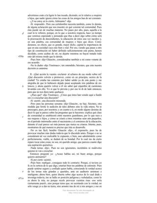 d

450a

b

c

d

e
451a

advertimos cuán a la ligera lo has tocado, diciendo, en lo relativo a mujeres
e hijos, que nadie ignora cómo las cosas de los amigos han de ser comunes
-¿Y no estoy en lo cierto, Adimanto? -dije.
-Sí -respondió-. Pero esa certidumbre necesita también, como lo demás,
de alguna aclaración que nos muestre en qué consiste tal comunidad. Pues
ésta puede ser de muchas maneras. No pases por alto, pues, aquella a la
cual tú te refieres; porque, en lo que a nosotros respecta, hace ya tiempo
que venimos esperando y pensando que ibas a decir algo sobre cómo será
la procreación de descendientes, la educación de éstos una vez nacidos y,
en una palabra, esa comunidad de mujeres e hijos que dices. Consideramos, en efecto, que es grande, mejor dicho, capital la importancia de
que en una sociedad vaya esto bien o mal. Por eso, viendo que pasas a otro
tipo de constitución sin haber definido suficientemente este punto, hemos
decidido, como acabas de oír, no dejarte mientras no hayas tratado todo
esto del mismo modo que lo demás.
-Pues bien -dijo Glaucón-, consideradme también a mí como votante de
ese acuerdo.
-No lo dudes -dijo Trasímaco-; ten entendido, Sócrates, que esta nuestra
decisión es unánime.
II. -¡Qué acción la vuestra -exclamé- al echaros de ese modo sobre mí!
¡Qué discusión volvéis a promover, como en un principio, acerca de la
ciudad! Yo estaba tan contento por haber salido ya de este punto y me
alegraba de que lo hubieseis dejado pasar aceptando mis palabras de entonces; y ahora queréis volver a él sin saber qué enjambre de cuestiones
levantáis con ello. Yo sí que lo preveía y por eso lo di de lado entonces,
para que no nos diera tanto quehacer.
-¿Pues qué? -dijo Trasímaco-. ¿Crees que éstos han venido aquí a fundir
oro o a escuchar una discusión?
-Sí -asentí-, una discusión mesurada.
-Pero para las personas sensatas -dijo Glaucón-, no hay, Sócrates, otra
medida que limite la audición de tales debates sino la vida entera. No te
preocupes, pues, por nosotros; y en cuanto a ti, en modo alguno desistas de
decir lo que te parece sobre las preguntas que te hacemos: explica qué clase
de comunidad se establecerá entre nuestros guardianes, por lo que toca a
sus mujeres e hijos, y cómo se criará a éstos mientras sean aún pequeños,
en el período intermedio entre el nacimiento y el comienzo de la educación,
durante el cual parece ser más penosa que nunca su crianza. Intenta, pues,
mostrarnos de qué manera es preciso que ésta se desarrolle.
-No es tan fácil, bendito Glaucón -dije-, el exponerlo, pues ha de
provocar muchas más dudas todavía que lo discutido antes. Porque o no se
considerará tal vez realizable lo expuesto, o bien, aun admitiéndolo como
perfectamente, viable, se dudará de su bondad. Por lo cual me da cierto
reparo tocar estas cosas, no sea, mi querido amigo, que parezca cuanto digo
una aspiración quimérica.
-Nada temas -dijo-. Pues no son ignorantes, incrédulos ni malévolos
quienes te van a escuchar.
Entonces pregunté yo: -¿Acaso hablas así, mi buen amigo, porque
quieres animarme?
-Sí por cierto -asintió.
-Pues bien -repliqué-, consigues todo lo contrario. Porque, si tuviera yo
fe en la certeza de lo que digo, estarían bien tus palabras de estímulo. Pues
puede sentirse seguro y confiado quien habla, conociendo la verdad acerca
de los temas más grandes y queridos, ante un auditorio amistoso e
inteligente; ahora bien, quien diserta sobre algo acerca de lo cual duda e
investiga todavía, ése se halla en posición peligrosa y resbaladiza, como lo
es ahora la mía, no porque recele provocar vuestras risas -eso sería
ciertamente pueril-, sino porque temo que, no acertando con la verdad, no
sólo venga yo a dar en tierra, sino arrastre tras de mí a mis amigos y eso en
Este documento ha sido descargado de
http://www.escolar.com

 