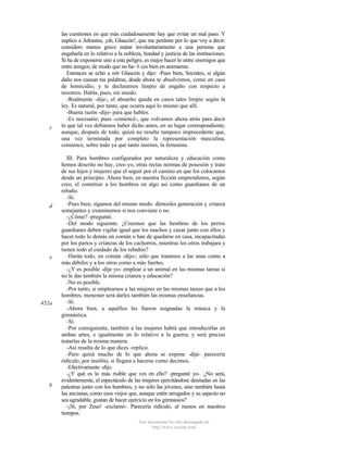 c

d

e

452a

b

las cuestiones en que más cuidadosamente hay que evitar un mal paso. Y
suplico a Adrastea, ¡oh, Glaucón!, que me perdone por lo que voy a decir:
considero menos grave matar involuntariamente a una persona que
engañarla en lo relativo a la nobleza, bondad y justicia de las instituciones.
Si ha de exponerse uno a este peligro, es mejor hacer lo entre enemigos que
entre amigos; de modo que no ha- b ces bien en animarme.
Entonces se echó a reír Glaucón y dijo: -Pues bien, Sócrates, si algún
daño nos causan tus palabras, desde ahora te absolvemos, como en caso
de homicidio, y te declaramos limpio de engaño con respecto a
nosotros. Habla, pues, sin miedo.
-Realmente -dije-, el absuelto queda en casos tales limpio según la
ley. Es natural, por tanto, que ocurra aquí lo mismo que allí.
-Buena razón -dijo- para que hables.
-Es necesario, pues -comencé-, que volvamos ahora atrás para decir
lo que tal vez debíamos haber dicho antes, en su lugar correspondiente;
aunque, después de todo, quizá no resulte tampoco improcedente que,
una vez terminada por completo la representación masculina,
comience, sobre todo ya que tanto insistes, la femenina.
III. Para hombres configurados por naturaleza y educación como
hemos descrito no hay, creo yo, otras rectas normas de posesión y trato
de sus hijos y mujeres que el seguir por el camino en que los colocamos
desde un principio. Ahora bien, en nuestra ficción emprendimos, según
creo, el constituir a los hombres en algo así como guardianes de un
rebaño.
-Sí.
-Pues bien, sigamos del mismo modo: démosles generación y crianza
semejantes y examinemos si nos conviene o no.
-¿Cómo? -preguntó.
-Del modo siguiente. ¿Creemos que las hembras de los perros
guardianes deben vigilar igual que los machos y cazar junto con ellos y
hacer todo lo demás en común o han de quedarse en casa, incapacitadas
por los partos y crianzas de los cachorros, mientras los otros trabajara y
tienen todo el cuidado de los rebaños?
-Harán todo, en común -dijo-; sólo que tratamos a las unas como a
más débiles y a los otros como a más fuertes.
-¿Y es posible -dije yo- emplear a un animal en las mismas tareas si
no le das también la misma crianza y educación?
-No es posible.
-Por tanto, si empleamos a las mujeres en las mismas tareas que a los
hombres, menester será darles también las mismas enseñanzas.
-Sí.
-Ahora bien, a aquéllos les fueron asignadas la música y la
gimnástica.
-Sí.
-Por consiguiente, también a las mujeres habrá que introducirlas en
ambas artes, e igualmente en lo relativo a la guerra; y será preciso
tratarlas de la misma manera.
-Así resulta de lo que dices -replicó.
-Pero quizá mucho de lo que ahora se expone -dije- parecería
ridículo, por insólito, si llegara a hacerse como decimos.
-Efectivamente -dijo.
-¿Y qué es lo más risible que ves en ello? -pregunté yo-. ¿No será,
evidentemente, el espectáculo de las mujeres ejercitándose desnudas en las
palestras junto con los hombres, y no sólo las jóvenes, sino también hasta
las ancianas, como esos viejos que, aunque estén arrugados y su aspecto no
sea agradable, gustan de hacer ejercicio en los gimnasios?
-¡Sí, por Zeus! -exclamó-. Parecería ridículo, al menos en nuestros
tiempos.
Este documento ha sido descargado de
http://www.escolar.com

 