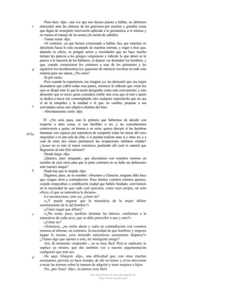 c

d

e

453a

b

c

d

-Pues bien -dije-, una vez que nos hemos puesto a hablar, no debemos
retroceder ante las chanzas de los graciosos por muchas y grandes cosas
que digan de semejante innovación aplicada a la gimnástica, a la música y
no menos al manejo de las armas yla monta de caballos.
-Tienes razón -dijo.
-Al contrario, ya que hemos comenzado a hablar, hay que marchar en
derechura hacia lo más escarpado de nuestras normas, y rogar a ésos que,
dejando su oficio, se pongan serios y recordarles que no hace mucho
tiempo les parecía a los griegos vergonzoso y ridículo lo que ahora se lo
parece a la mayoría de los bárbaros, el dejarse ver desnudos los hombres, y
que, cuando comenzaron los cretenses a usar de los gimnasios y les
siguieron los lacedemonios,los guasones de entonces tuvieron en todo esto
materia para sus sátiras. ¿No crees?
-Sí por cierto.
-Pero cuando la experiencia, me imagino yo, les demostró que era mejor
desnudarse que cubrir todas esas partes, entonces lo ridículo que veían los
ojos se disipó ante lo que la razón designaba como más conveniente; y esto
demostró que es necio quien considera risible otra cosa que el mal o quien
se dedica a hacer reír contemplando otro cualquier espectáculo que no sea
el de la estupidez y la maldad o el que, en cambio, propone a sus
actividades serias otro objetivo distinto del bien.
-Absolutamente cierto -dijo.
IV -¿No será, pues, esto lo primero que habremos de decidir con
respecto a tales cosas, si son factibles o no, y no concederemos
controversia a quien, en broma o en serio, quiera discutir si las hembras
humanas son capaces por naturaleza de compartir todas las tareas del sexo
masculino o ni una sola de ellas, o si pueden realizar unas sí y otras no, y a
cuál de estas dos clases pertenecen las ocupaciones militares citadas?
¿Acaso no es éste el mejor comienzo, partiendo del cual es natural que
lleguemos al más feliz término?
-Desde luego -dijo.
¿Quieres, pues -pregunté-, que discutamos con nosotros mismos en
nombre de esos otros para que la parte contraria no se halle sin defensores
ante nuestro ataque?
-Nada hay que lo impida -dijo.
Digamos, pues, en su nombre: «Sócrates y Glaucón, ninguna falta hace
que vengan otros a contradeciros. Pues fuisteis vosotros mismos quienes,
cuando empezabais a establecerla ciudad que habéis fundado, convinisteis
en la necesidad de que cada cual ejerciera, como suyo propio, un solo
oficio, el que su naturaleza le dictara».
-Lo reconocimos, creo yo; ¿cómo no?
-«¿Y puede negarse que la naturaleza de la mujer difiere
enormemente de la del hombre?»
-¿Cómo negar que difiere?
-«¿No serán, pues, también distintas las labores, conformes a la
naturaleza de cada sexo, que se debe prescribir a uno y otro?»
-¿Cómo no?
-«Entonces, ¿no erráis ahora y caéis en contradicción con vosotros
mismos al afirmar, en contrario, la necesidad de que hombres y mujeres
hagan lo mismo, yeso teniendo naturalezas sumamente dispares?»
¿Tienes algo que oponer a esto, mi inteligente amigo?
-Así, de momento -respondió -, no es muy fácil. Pero te suplicaré, te
suplico ya mismo, que des también voz a nuestra argumentación
cualquiera que ésta sea.
-He aquí, Glaucón -dije-, una dificultad que, con otras muchas
semejantes, preveía yo hace tiempo; de ahí mi temor y el no atreverme
a tocar las normas sobre la manera de adquirir y tener mujeres e hijos.
-No, ¡por Zeus! -dijo-, no parece cosa fácil.
Este documento ha sido descargado de
http://www.escolar.com

 