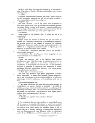 e

454a

b

c

d

e

-No lo es -dije-. Pero ocurre que una persona no se echa menos a
nadar si ha caído en el centro del más grande piélago que si en una
pequeña piscina.
-En efecto.
-Pues bien, también nosotros tenemos que nadar e intentar salir con
bien de la discusión esperando que tal vez nos recoja un delfín o
sobrevenga cualquier otra salvación milagrosa.
-Así parece -dijo.
-¡Ea, pues! -exclamé-. A ver si por alguna parte encontramos la
salida. Convinimos, por lo visto, en que cada naturaleza debe dedicarse
a un trabajo distinto y en que las de hombres y mujeres son diferentes,
y, sin embargo, ahora decimos que estas naturalezas distintas han de
tener las mismas ocupaciones. ¿Es eso lo que nos reprocháis?
Exactamente.
-¡Cuán grande es, oh, Glaucón -dije-, el poder del arte de la
contradicción!
-¿Por qué?
-Porque -seguí- me parecen ser muchos los que, aun contra su
voluntad, van a dar en ella creyendo que lo que hacen no es contender,
sino discutir; porque no son capaces de considerar las cuestiones
estableciendo distinciones en ellas, sino que se atienen únicamente a las
palabras en su búsqueda de argumentos contra lo expuesto, y así es
pendencia, no discusión común la que entablan.
-En efecto -dijo-, a muchos les ocurre así. Pero ¿es ello aplicable a
nosotros en este momento?
-Completamente -dije-. En efecto, nos vemos en peligro de caer
inconscientemente en la contradicción.
-¿Cómo?
-Porque nos atenemos sólo a las palabras para sostener
denodadamente y por vía de disputa que las naturalezas que no son las
mismas no deben dedicarse a las mismas ocupaciones y no
consideramos en modo alguno de qué clase era y a qué afectaba la
diversidad o identidad de naturalezas que definíamos al atribuir
ocupaciones diferentes a naturalezas diferentes y las mismas ocupaciones a las mismas naturalezas.
-En efecto -dijo-, no lo tuvimos en cuenta.
-Pues bien -dije-, podemos, según parece, preguntarnos a nosotros
mismos si los calvos y los peludos tienen la misma u opuesta naturaleza y,
una vez que convengamos en que es opuesta, prohibir, si los calvos son
zapateros, que lo sean los peludos, y si lo son los peludos, que lo sean los
otros.
-Ridículo sería ciertamente -dijo.
-¿Y será acaso ridículo por otra razón -dije- sino porque entonces no
considerábamos de manera absoluta la identidad y diversidad de
naturalezas, sino que únicamente poníamos atención en aquella especie de
diversidad y similitud que atañía a las ocupaciones en sí? Queríamos decir,
por ejemplo, que un hombre y otro hombre de almas dotadas para la
medicina tienen la misma naturaleza. ¿No crees?
-Sí por cierto.
-¿Y el médico y el carpintero tienen naturalezas distintas?
-En absoluto.
V -Por consiguiente -dije-, del mismo modo, si los sexos de los hombres
y de las mujeres se nos muestran sobresalientes en relación con su aptitud
para algún arte u otra ocupación, reconoceremos que es necesario asignar a
cada cual las suyas. Pero si aparece que solamente difieren en que las
mujeres paren y los hombres engendran, en modo alguno admitiremos
como cosa demostrada que la mujer difiera del hombre en relación con
aquello de que hablábamos; antes bien, seguiremos pensando que es
Este documento ha sido descargado de
http://www.escolar.com

 
