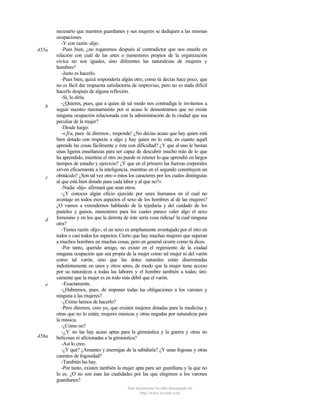 455a

b

c

d

e

456a

necesario que nuestros guardianes y sus mujeres se dediquen a las mismas
ocupaciones.
-Y con razón -dijo.
-Pues bien, ¿no rogaremos después al contradictor que nos enseñe en
relación con cuál de las artes o menesteres propios de la organización
cívica no son iguales, sino diferentes las naturalezas de mujeres y
hombres?
-Justo es hacerlo.
-Pues bien, quizá respondería algún otro, como tú decías hace poco, que
no es fácil dar respuesta satisfactoria de improviso, pero no es nada dificil
hacerlo después de alguna reflexión.
-Sí, lo diría.
-¿Quieres, pues, que a quien de tal modo nos contradiga le invitemos a
seguir nuestro razonamiento por si acaso le demostramos que no existe
ninguna ocupación relacionada con la administración de la ciudad que sea
peculiar de la mujer?
-Desde luego:
-«¡Ea, pues -le diremos-, responde! ¿No decías acaso que hay quien está
bien dotado con respecto a algo y hay quien no lo está, en cuanto aquél
aprende las cosas fácilmente y éste con dificultad? ¿Y que al uno le bastan
unas ligeras enseñanzas para ser capaz de descubrir mucho más de lo que
ha aprendido, mientras el otro no puede ni retener lo que aprendió en largos
tiempos de estudio y ejercicio? ¿Y que en el primero las fuerzas corporales
sirven eficazmente a la inteligencia, mientras en el segundo constituyen un
obstáculo? ¿Son tal vez otro o éstos los caracteres por los cuales distinguías
al que está bien dotado para cada labor y al que no?»
-Nadie -dijo- afirmará que sean otros.
-¿Y conoces algún oficio ejercido por seres humanos en el cual no
aventaje en todos esos aspectos el sexo de los hombres al de las mujeres?
¿O vamos a extendernos hablando de la tejeduría y del cuidado de los
pasteles y guisos, menesteres para los cuales parece valer algo el sexo
femenino y en los que la derrota de éste sería cosa ridícud la cual ninguna
otra?
-Tienes razón -dijo-; el un sexo es ampliamente aventajado por el otro en
todos o casi todos los aspectos. Cierto que hay muchas mujeres que superan
a muchos hombres en muchas cosas; pero en general ocurre como tú dices.
-Por tanto, querido amigo, no existe en el regimiento de la ciudad
ninguna ocupación que sea propia de la mujer como tal mujer ni del varón
como tal varón, sino que las dotes naturales están diseminadas
indistintamente en unos y otros seres, de modo que la mujer tiene acceso
por su naturaleza a todas las labores y el hombre también a todas; únicamente que la mujer es en todo más débil que el varón.
-Exactamente.
-¿Habremos, pues, de imponer todas las obligaciones a los varones y
ninguna a las mujeres?
-¿Cómo hemos de hacerlo?
-Pero diremos, creo yo, que existen mujeres dotadas para la medicina y
otras que no lo están; mujeres músicas y otras negadas por naturaleza para
la música.
-¿Cómo no?
-¿Y no las hay acaso aptas para la gimnástica y la guerra y otras no
belicosas ni aficionadas a la gimnástica?
-Así lo creo.
-¿Y qué? ¿Amantes y enemigas de la sabiduría? ¿Y unas fogosas y otras
carentes de fogosidad?
-También las hay.
-Por tanto, existen también la mujer apta para ser guardiana y la que no
lo es. ¿O no son ésas las cualidades por las que elegimos a los varones
guardianes?
Este documento ha sido descargado de
http://www.escolar.com

 