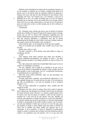 b

c

d

e

458a

b

-Deberán, pues, desnudarse las mujeres de los guardianes (porque, en
vez de vestidos se cubrirán con su virtud) y tomarán parte tanto en la
guerra como en las demás tareas de vigilancia pública sin dedicarse a
ninguna otra cosa; sólo que las más llevaderas de estas labores serán
asignadas más bien a las mujeres que a los hombres a causa de la
debilidad de su sexo. En cuanto al hombre que se ría de las mujeres
desnudas que se ejercitan con los más nobles fines, ése «recoge verde el
fruto» de la risa y no sabe, según parece, ni de qué se ríe ni lo que hace;
pues con toda razón se dice y se dirá siempre que lo útil es hermoso y
lo nocivo es feo.
-Ciertamente.
VII. -¿Podemos, pues, afirmar que ésta es, por así decirlo, la primera
oleada que al hablar de la posición legal de las mujeres hemos sorteado,
puesto que no sólo no hemos sido totalmente engullidos por ella
cuando establecíamos que todos los empleos han de ser ejercidos en común por nuestros guardianes y guardianas, sino que la misma
argumentación ha llegado en cierto modo a convenir consigo misma en
que cuanto sostiene es tan hacedero como ventajoso?
-Efectivamente -dijo-, no era pequeña la ola de que has escapado.
-Pues no la tendrás por tan grande -dije- cuando veas la que viene
tras ella.
-Habla, pues; véala yo -dijo.
-De éstas -comencé- y de las demás cosas antes dichas se sigue, en
mi opinión, esta ley.
-¿Cuál?
-Esas mujeres serán todas comunes para todos esos hombres y
ninguna cohabitará privadamente con ninguno de ellos; y los hijos
serán asimismo comunes y ni el padre conocerá a su hijo ni el hijo a su
padre.
-Eso -dijo- provocará mucha más incredulidad todavía que lo otro en
cuanto a su viabilidad y excelencia.
-No creo -repliqué- que se dude de su utilidad ni de que sería el
mayor de los bienes la comunidad de mujeres e hijos siempre que ésta
fuera posible; lo que sí dará lugar, creo yo, a muchísimas discusiones,
es el problema de si es realizable o no.
-Más bien serán ambos problemas -dijo- los que provoquen con
razón muchos reparos.
-He aquí, según dices -respondí-, una coalición de argumentos. ¡Y yo
que esperaba escapar por lo menos del uno de ellos, si tú convenías en
que ello era beneficioso, y así sólo me quedaba el de si resultaría
hacedero o no!
-Pues no pasó inadvertida tu escapatoria -dijo-; tendrás que dar
cuenta de los dos.
-Menester será -dije- sufrir mi castigo. Pero sólo te pido el siguiente
favor: déjame que me obsequie con un festín como los que las personas
de mente perezosa suelen ofrecerse a sí mismos cuando pasean solas.
En efecto, esta clase de gentes no esperan a saber de qué manera se
realizará tal o cual cosa de las que desean, sino que, dejando esa
cuestión, para ahorrarse el trabajo de pensar en si ello será realizable o
no, dan por sentado que tienen lo que desean y se divierten disponiendo
lo demás y enumerando lo que harán cuando se realice, con lo cual hacen aún más indolente el alma que ya de por sí lo era. He aquí, pues,
que también yo flojeo y deseo aplazar para más tarde la cuestión de
cómo ello es factible; por ahora, dando por supuesto que lo es,
examinaré, si me lo permites, el cómo lo regularán los gobernantes
cuando se realice y mostraré que no habría cosa más beneficiosa para la
ciudad y los guardianes que esta práctica. Eso es lo que ante todo
Este documento ha sido descargado de
http://www.escolar.com

 