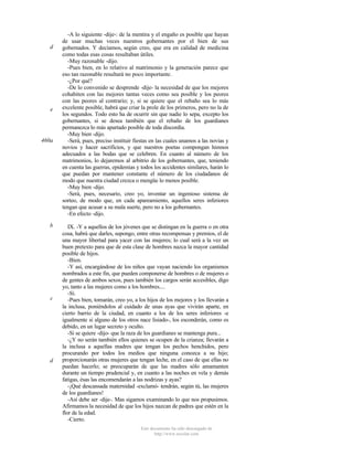 d

e

460a

b

c

d

-A lo siguiente -dije-: de la mentira y el engaño es posible que hayan
de usar muchas veces nuestros gobernantes por el bien de sus
gobernados. Y decíamos, según creo, que era en calidad de medicina
como todas esas cosas resultaban útiles.
-Muy razonable -dijo.
-Pues bien, en lo relativo al matrimonio y la generación parece que
eso tan razonable resultará no poco importante.
-¿Por qué?
-De lo convenido se desprende -dije- la necesidad de que los mejores
cohabiten con las mejores tantas veces como sea posible y los peores
con las peores al contrario; y, si se quiere que el rebaño sea lo más
excelente posible, habrá que criar la prole de los primeros, pero no la de
los segundos. Todo esto ha de ocurrir sin que nadie lo sepa, excepto los
gobernantes, si se desea también que el rebaño de los guardianes
permanezca lo más apartado posible de toda discordia.
-Muy bien -dijo.
-Será, pues, preciso instituir fiestas en las cuales unamos a las novias y
novios y hacer sacrificios, y que nuestros poetas compongan himnos
adecuados a las bodas que se celebren. En cuanto al número de los
matrimonios, lo dejaremos al arbitrio de los gobernantes, que, teniendo
en cuenta las guerras, epidemias y todos los accidentes similares, harán lo
que puedan por mantener constante el número de los ciudadanos de
modo que nuestra ciudad crezca o mengüe lo menos posible.
-Muy bien -dijo.
-Será, pues, necesario, creo yo, inventar un ingenioso sistema de
sorteo, de modo que, en cada apareamiento, aquellos seres inferiores
tengan que acusar a su mala suerte, pero no a los gobernantes.
-En efecto -dijo.
IX. -Y a aquellos de los jóvenes que se distingan en la guerra o en otra
cosa, habrá que darles, supongo, entre otras recompensas y premios, el de
una mayor libertad para yacer con las mujeres; lo cual será a la vez un
buen pretexto para que de esta clase de hombres nazca la mayor cantidad
posible de hijos.
-Bien.
-Y así, encargándose de los niños que vayan naciendo los organismos
nombrados a este fin, que pueden componerse de hombres o de mujeres o
de gentes de ambos sexos, pues también los cargos serán accesibles, digo
yo, tanto a las mujeres como a los hombres....
-Sí.
-Pues bien, tomarán, creo yo, a los hijos de los mejores y los llevarán a
la inclusa, poniéndolos al cuidado de unas ayas que vivirán aparte, en
cierto barrio de la ciudad, en cuanto a los de los seres inferiores -e
igualmente si alguno de los otros nace lisiado-, los esconderán, como es
debido, en un lugar secreto y oculto.
-Si se quiere -dijo- que la raza de los guardianes se mantenga pura...
-¿Y no serán también ellos quienes se ocupen de la crianza; llevarán a
la inclusa a aquellas madres que tengan los pechos henchidos, pero
procurando por todos los medios que ninguna conozca a su hijo;
proporcionarán otras mujeres que tengan leche, en el caso de que ellas no
puedan hacerlo; se preocuparán de que las madres sólo amamanten
durante un tiempo prudencial y, en cuanto a las noches en vela y demás
fatigas, ésas las encomendarán a las nodrizas y ayas?
-¡Qué descansada maternidad -exclamó- tendrán, según tú, las mujeres
de los guardianes!
-Así debe ser -dije-. Mas sigamos examinando lo que nos propusimos.
Afirmamos la necesidad de que los hijos nazcan de padres que estén en la
flor de la edad.
-Cierto.
Este documento ha sido descargado de
http://www.escolar.com

 
