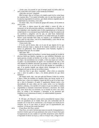 e

461a

b

c

d

e

462a

-¿Estás, pues, de acuerdo en que el tiempo propio de dicha edad son
unos veinte años en la mujer y unos treinta en el hombre?
-¿Qué años son ésos? -preguntó.
-Que la mujer -dije yo- dé hijos a la ciudad a partir de los veinte hasta
los cuarenta años. Y en cuanto al hombre, una vez que haya pasado «de
la máxima fogosidad en la carrera», que desde entonces engendre para la
ciudad hasta los cincuenta y cinco años.
-En efecto -dijo-, ésa es la época de apogeo del cuerpo y de la mente en
unos y otros.
-Así, pues, si alguno mayor de estas edades o menor de ellas se
inmiscuye en las procreaciones públicas, consideraremos su falta como
una impiedad y una iniquidad, pues el niño engendrado por el tal para la
ciudad nacerá, si su concepción pasa inadvertida, no bajo los auspicios de
los sacrificios y plegarias -con las que, en cada fiesta matrimonial,
impetrarán las sacerdotisas y sacerdotes y la ciudad entera que de padres
buenos vayan naciendo hijos cada vez mejores y de ciudadanos útiles
otros cada vez más útiles-, sino en la clandestinidad y como obra de una
monstruosa incontinencia.
-Tienes razón -dijo.
-Y la ley será la misma -dije- en el caso de que alguien de los que
todavía procrean toque a alguna de las mujeres casaderas sin que los
aparee un gobernante. Pues declararemos como bastardo, ilegítimo y
sacrílego al hijo que dé a la ciudad.
-Muy justo -dijo.
-Ahora bien, cuando las hembras y varones hayan pasado de la edad de
procrear habrá que dejarles, supongo yo, que cohabiten libremente con
quien quieran, excepto un hombre con su hija o su madre o las hijas de
sus hijas o las ascendientes de su madre, o bien una mujer con su hijo o
su padre o los descendientes de aquél o los ascendientes de éste; y ello
sólo después de haberles advertido que pongan sumo cuidado en que no
vea siquiera la luz ni un solo feto de los que puedan ser concebidos, y
que, si no pueden impedir que alguno nazca, dispongan de él en la
inteligencia de que un hijo así no recibirá crianza.
-Está muy bien lo que dices -respondió-. ¿Pero cómo se conocerán
unos a otros los padres e hijos y los demás parientes de que ahora
hablabas?
-De ningún modo -dije-, sino que cada uno llamará a todos los varones
e hijas a todas las hembras de aquellos niños que hayan nacido en el
décimo mes, o bien en el séptimo, a partir del día en que él se haya casado; y ellos le llamarán a él padre. E igualmente llamará nietos a los
descendientes de estos niños, por los cuales serán a su vez llamados
abuelos y abuelas; y los nacidos en la época en que sus padres y madres
engendraban se llamarán mutuamente hermanos y hermanas. De modo
que, como decía hace un momento, no se tocarán los unos a los otros;
pero, en cuanto a los hermanos y hermanas, la ley permitirá que
cohabiten si así lo determina el sorteo y lo ordena también la pitonisa.
-Muy bien -dijo.
X. -He aquí, ¡oh, Glaucón!, cómo será la comunidad de mujeres e hijos
entre los guardianes de tu ciudad. Pero que esta comunidad esté de
acuerdo con el resto de la constitución y sea el mejor con mucho de los
sistemas, eso es lo que ahora es preciso que la argumentación nos
confirme. ¿O de qué otro modo haremos?
-Como dices, por Zeus -asintió.
-Pues bien, ¿no será el primer paso para un acuerdo el preguntarnos a
nosotros mismos qué es lo que podemos citar como el mayor bien para
la organización de una ciudad, el cual debe proponerse como objetivo
el legislador al dictar sus leyes, y cuál es el mayor mal, y luego investiEste documento ha sido descargado de
http://www.escolar.com

 