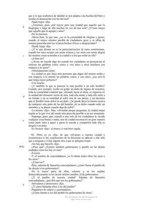 b

c

d

e

463a

b

gar si lo que acabamos de detallar se nos adapta a las huellas del bien y
resulta en desacuerdo con las del mal?
-Nada mejor -dijo.
-¿Tenemos, pues, mal mayor para una ciudad que aquello que la
disgregue y haga de ella muchas en vez de una sola? ¿O bien mayor
que aquello que la agrupe y aúne?
-No lo tenemos.
-Ahora bien, lo que une, ¿no es la comunidad de alegrías y penas,
cuando el mayor número posible de ciudadanos goce y se aflija de
manera parecida ante los mismos hechos felices o desgraciados?
-Desde luego -dijo.
-¿Y lo que desune no es la particularización de estos sentimientos,
cuando los unos acojan con suma tristeza y los otros con suma alegría
las mismas cosas ocurridas a la ciudad o a los que están en ella?
-¿Cómo no?
-¿Acaso no sucede algo así cuando los ciudadanos no pronuncian al
unísono las palabras como «mío» y «no mío» y otras similares con
respecto a lo ajeno?
-Absolutamente cierto.
-La ciudad en que haya más personas que digan del mismo modo y
con respecto a lo mismo las palabras «mío» y «no mío», ¿ésa será la
que tenga mejor gobierno?
-Con mucho.
-¿Y también la que se parezca lo más posible a un solo hombre?
Cuando, por ejemplo, recibe un golpe un dedo de alguno de nosotros,
toda la comunidad corporal que, mirando hacia el alma, se organiza en
la unidad del elemento rector de ésta, toda ella siente y toda ella sufre a
un tiempo y en su totalidad al sufrir una de sus partes; y así decimos
que el hombre tiene dolor en un dedo. ¿Se puede decir lo mismo acerca
de cualquier otra parte de las del hombre, de su dolor cuando sufre un
miembro y su placer cuando deja de sufrir?
-Lo mismo -dijo-. Mas, volviendo aloque preguntas, la ciudad mejor
regida es la que vive del modo más parecido posible a un ser semejante.
-Supongo, pues, que, cuando a uno solo de los ciudadanos le suceda
cualquier cosa buena o mala, una tal ciudad reconocerá en gran manera
como parte suya a aquel a quien le sucede y compartirá toda ella su
alegría o su pena.
-Es forzoso -dijo-, al menos si está bien regida.
XI. -Hora es ya -dije- de que volvamos a nuestra ciudad y
examinemos si las conclusiones de la discusión se aplican a ella más
que a ninguna o si hay alguna otra a que se apliquen mejor.
-Así hay que hacerlo -dijo.
-¿Pues qué? ¿Existen también gobernantes y pueblo en las demás
ciudades como los hay en ésta?
-Existen.
-Y el nombre de conciudadanos ¿se lo darán todos ellos los unos a
los otros?
-¿Cómo no?
-Pero, además de llamarlos conciudadanos, ¿cómo llama el pueblo de
las demás a los gobernantes?
-En la mayor parte de ellas, señores, y en las regidas
democráticamente se les da ese mismo nombre, el de gobernantes.
-¿Y el pueblo de nuestra ciudad? Además de llamarles
conciudadanos, ¿qué dirá que son los gobernantes?
-Salvadores y protectores -dijo.
-¿Y cómo llamarán ellos a los del pueblo?
-Pagadores de salario y sustentadores.
-¿Cómo llaman a los del pueblo los gobernantes de otras?
Este documento ha sido descargado de
http://www.escolar.com

 