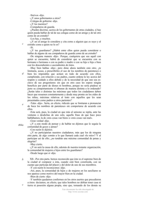 c

d

e

464a

b

c

-Siervos -dijo.
-¿Y unos gobernantes a otros?
-Colegas de gobierno -dijo.
-¿Y los nuestros?
-Compañeros de guarda.
-¿Puedes decirme, acerca de los gobernantes de otras ciudades, si hay
quien pueda hablar de tal de sus colegas como de un amigo y de tal otro
como de un extraño?
-Los hay, y muchos.
-¿Y así al amigo le considera y cita como a alguien que es suyo y al
extraño como a quien no lo es?
-Sí.
-¿Y tus guardianes? ¿Habrá entre ellos quien pueda considerar o
hablar de alguno de sus compañeros de guarda como de un extraño?
-De ninguna manera -dijo-. Porque, cualquiera que sea aquél con
quien se encuentre, habrá de considerar que se encuentra con su
hermano o hermana o con su padre o madre o con su hijo o hija o bien
con los descendientes o ascendientes de éstos.
-Muy bien hablas -dije-; pero dime ahora también esto otro; ¿te
limitarás, acaso, a prescribirles el uso de los nombres de parentesco o
bien les impondrás que actúen en todo de acuerdo con ellos,
cumpliendo, con relación a sus padres, cuanto ordena la ley acerca del
respeto y cuidado a ellos debido y de la necesidad de que uno sea esclavo de sus progenitores sin que en otro caso les espere ningún
beneficio por parte de dioses ni hombres, porque no sería piadoso ni
justo su comportamiento si obraran de manera distinta a lo ordenado?
¿Serán tales o distintas las máximas que todos los ciudadanos deben
hacer que resuenen constantemente y desde muy pronto en los oídos de
los niños, máximas relativas al trato con aquellos que les sean
presentados como padres u otros parientes?
-Tales -dijo-. Sería, en efecto, ridículo que se limitaran a pronunciar
de boca los nombres de parentesco sin comportarse de acuerdo con
ellos.
-Esta será, pues, la ciudad en que más al unísono se repita, ante las
venturas o desdichas de uno solo, aquella frase de que hace poco
hablábamos, la de «mis cosas van bien» o «mis cosas van mal».
-Gran verdad -dijo.
-¿Y a este modo de pensar y de hablar no dijimos que le seguía la
comunidad de goces y penas?
-Con razón lo dijimos.
-¿Y no participarían nuestros ciudadanos, más que los de ninguna
otra parte, de algo común a lo que llamará cada cual «lo mío»? Y al
participar así de ello; ¿no tendrán una máxima comunidad de penas y
alegrías?
-Muy cierto.
-¿Y no será la causa de ello, además de nuestra restante organización,
la comunidad de mujeres e hijos entre los guardianes?
-Desde luego que sí -dijo.
XII. -Por otra parte, hemos reconocido que éste es el supremo bien de
la ciudad al comparar a ésta, cuando está bien constituida, con un
cuerpo que participa del placer y del dolor de uno de sus miembros.
-Y con razón lo reconocimos -dijo.
-Así, pues, la comunidad de hijos y de mujeres en los auxiliares se
nos aparece como motivo del mayor bien en la ciudad.
-Bien de cierto -dijo.
-Y también quedamos conformes en los otros asertos que precedieron
a éstos: decíamos, en efecto, que tales hombres no debían tener casa ni
tierra ni posesión alguna propia, sino que, tomando de los demás su
Este documento ha sido descargado de
http://www.escolar.com

 