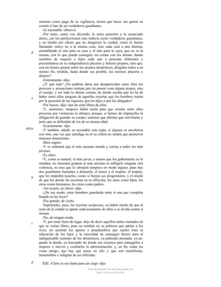 d

e

465a

b

c

d

sustento como pago de su vigilancia, tienen que hacer sus gastos en
común si han de ser verdaderos guardianes.
-Es razonable -observó.
-Por tanto, como voy diciendo, lo antes prescrito y lo enunciado
ahora, ¿no los perfeccionará más todavía como verdaderos guardianes,
y no tendrá por efecto que no desgarren la ciudad, como lo harían
llamando «mío» no a la misma cosa, sino cada cual a una distinta,
arramblando el uno para su casa y el otro para la suya, que no es la
misma, con lo que pueda conseguir sin contar con los demás, dando
nombres de mujeres e hijos cada uno a personas diferentes y
procurándose en su independencia placeres y dolores propios, sino que,
con un mismo pensar sobre los asuntos domésticos, dirigidos todos a un
mismo fin, tendrán, hasta donde sea posible, los mismos placeres y
dolores?
-Enteramente -dijo.
-¿Y qué más? ¿No podrían darse por desaparecidos entre ellos los
procesos y acusaciones mutuas, por no poseer cosa alguna propia, sino
el cuerpo, y ser todo lo demás común, de donde resulta que no ha de
haber entre ellos ninguna de aquellas reyertas que los hombres tienen
por la posesión de las riquezas, por los hijos o por los allegados?
-Por fuerza -dijo- han de estar libres de ellas.
-Y, asimismo, tampoco habrá razón para que existan entre ellos
procesos por violencias ni ultrajes; porque, si hemos de imponerles la
obligación de guardar su cuerpo, tenemos que afirmar que será bueno y
justo que se defiendan de los de su misma edad.
-Exactamente -dijo.
-Y también -añadí- es razonable esta regla: si alguien se encoleriza
con otro, una vez que satisfaga en él su cólera no tendrá que promover
mayores disensiones.
-Bien seguro.
-Y se ordenará que el más anciano mande y corrija a todos los más
jóvenes.
-Es claro.
-Y, como es natural, el más joven, a menos que los gobernantes se lo
manden, no intentará golpear al más anciano ni infligirle ninguna otra
violencia, ni creo que lo ultrajará tampoco en modo alguno, pues hay
dos guardianes bastantes a detenerle, el temor y el respeto: el respeto,
que les impedirá tocarlos, como si fueran sus progenitores, y el miedo
de que los demás les socorran en su aflicción, los unos como hijos, los
otros como hermanos, los otros como padres.
-Así ocurre, en efecto -dijo.
-¿De ese modo, estos hombres guardarán entre sí una paz completa
basada en las leyes?
-Paz grande, de cierto.
-Suprimidas, pues, las reyertas recíprocas, no habrá miedo de que el
resto de la ciudad se aparte sediciosamente de ellos o se divida contra sí
misma.
-No, de ningún modo.
-Y, por estar fuera de lugar, dejo de decir aquellos males menudos de
que se verían libres, pues no tendrán en su pobreza que adular a los
ricos; no sentirán los apuros y pesadumbres que suelen traer la
educación de los hijos y la necesidad de conseguir dinero para el
indispensable sustento de los domésticos, ya pidiendo prestado, ya negando la deuda, ya buscando de donde sea recursos para entregarlos a
mujeres o siervos y confiarles la administración; y, en fin, todas las
cosas amigo, que hay que pasar en ello y que son manifiestas,
lamentables e indignas de ser referidas.
XIII. -Claro es eso hasta para un ciego -dijo.
Este documento ha sido descargado de
http://www.escolar.com

 