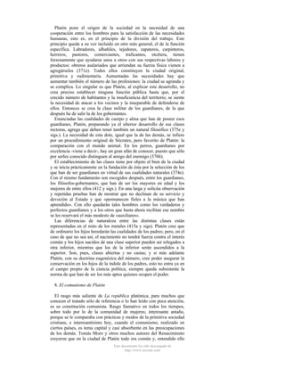 Platón pone el origen de la sociedad en la necesidad de una
cooperación entre los hombres para la satisfacción de las necesidades
humanas, esto es, en el principio de la división del trabajo. Este
principio queda a su vez incluido en otro más general, el de la función
específica. Labradores, albañiles, tejedores, zapateros, carpinteros,
herreros, pastores, comerciantes, traficantes, etcétera, tienen
forzosamente que ayudarse unos a otros con sus respectivas labores y
productos: obreros asalariados que arriendan su fuerza física vienen a
agregárseles (371e). Todos ellos constituyen la ciudad original,
primitiva y rudimentaria. Aumentadas las necesidades hay que
aumentar también el número de las profesiones: la ciudad se agranda y
se complica. Lo singular es que Platón, al explicar este desarrollo, no
crea preciso establecer ninguna función pública hasta que, por el
crecido número de habitantes y la insuficiencia del territorio, se siente
la necesidad de atacar a los vecinos y la inseparable de defenderse de
ellos. Entonces se crea la clase militar de los guardianes, de la que
después ha de salir la de los gobernantes.
Enunciadas las cualidades de cuerpo y alma que han de poseer esos
guardianes, Platón, preparando ya el ulterior desarrollo de sus clases
rectoras, agrega que deben tener también un natural filosófico (375e y
sigs.). La necesidad de esta dote, igual que la de las demás, se infiere
por un procedimiento original de Sócrates, pero favorito de Platón: la
comparación con el mundo animal. En los perros, guardianes por
excelencia -viene a decir-, hay un gran afán de conocer, puesto que sólo
por serIes conocido distinguen al amigo del enemigo (376b).
El establecimiento de las clases tiene por objeto el bien de la ciudad
y se inicia prácticamente en la fundación de ésta por la selección de los
que han de ser guardianes en virtud de sus cualidades naturales (374e).
Con el mismo fundamento son escogidos después, entre los guardianes,
los filósofos-gobernantes, que han de ser los mayores en edad y los
mejores de entre ellos (412 y sigs.). En una larga y solícita observación
y repetidas pruebas han de mostrar que no declinan de su servicio y
devoción al Estado y que «permanecen fieles a la música que han
aprendido». Con ello quedarán tales hombres como los verdaderos y
perfectos guardianes y a los otros que hasta ahora recibían ese nombre
se les reservará el más modesto de «auxiliares».
Las diferencias de naturaleza entre las distintas clases están
representadas en el mito de los metales (415a y sigs). Platón cree que
de ordinario los hijos heredarán las cualidades de los padres; pero, en el
caso de que no sea así, el nacimiento no tendrá fuerza contra el interés
común y los hijos nacidos de una clase superior pueden ser relegados a
otra inferior, mientras que los de la inferior serán ascendidos a la
superior. Son, pues, clases abiertas y no castas; y si más adelante
Platón, con su doctrina eugenésica del número, cree poder asegurar la
conservación en los hijos de la índole de los padres, esto no entra ya en
el campo propio de la ciencia política; siempre queda subsistente la
norma de que han de ser los más aptos quienes ocupen el poder.
8. El comunismo de Platón
El rasgo más saliente de La república platónica, para muchos que
conocen el tratado sólo de referencia o lo han leído con poca atención,
es su constitución comunista. Rasgo llamativo en todos los tiempos,
sobre todo por lo de la comunidad de mujeres; interesante antaño,
porque se le comparaba con prácticas y modos de la primitiva sociedad
cristiana, e interesantísimo hoy, cuando el comunismo, realizado en
ciertos países, es tema capital y casi absorbente en las preocupaciones
de los demás. Tomás Moro y otros muchos autores del Renacimiento
creyeron que en la ciudad de Platón todo era común y, entendido ello
Este documento ha sido descargado de
http://www.escolar.com

 