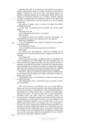 e

471a

b

c

d

e

472a

Considera ahora -dije-, en la sedición tal como la hemos reconocido en
común, cuando ocurre lo dicho y la ciudad se divide y los unos talan los
campos y queman las casas de los otros, cuán dañina aparece esta
sedición y cuán poco amantes de su ciudad ambos bandos -pues de otra
manera no se lanzarían a desgarrar así a su madre y criadora-, mientras
que debía ser bastante para los vencedores el privar de sus frutos a los
vencidos en la idea de que se han de reconciliar y no han de guerrear
eternamente.
-Esa manera de pensar -dijo- es mucho mas propia de hombres
civilizados que la otra.
-¿Y qué? -dije-. La ciudad que tú has de fundar, ¿no será una ciudad
griega?
-Tiene que serlo -dijo.
-¿Sus ciudadanos no serán buenos y civilizados?
-Bien de cierto.
-¿Y amantes de Grecia? ¿No tendrán a ésta por cosa propia y no
participarán en los mismos ritos religiosos que los otros griegos?
-Bien seguro, igualmente.
-Y así ¿no considerarán como sedición su discordia con otros griegos,
sin llamarla guerra?
-No la llamarán, en efecto.
-¿Y no se portarán como personas que han de reconciliarse?
-Bien seguro.
-Los traerán, pues, benévolamente a razón sin castigarlos con la
esclavitud ni con la muerte, siendo para ellos verdaderos correctores y no
enemigos.
-Así lo harán -dijo.
-De ese modo, por ser griegos, no talarán la Grecia ni incendiarán sus
casas ni admitirán que en cada ciudad sean todos enemigos suyos, lo
mismo hombres que mujeres que niños; sino que sólo hay unos pocos
enemigos, los autores de la discordia. Y por todo ello ni querrán talar su
tierra, pensando que la mayoría son amigos, ni quemar sus moradas;
antes bien, sólo llevarán la reyerta hasta el punto en que los culpables
sean obligados a pagar la pena por fuerza del dolor de los inocentes.
-Reconozco -dijo- que así deberían portarse nuestros ciudadanos con
sus adversarios; con los bárbaros, en cambio, como ahora se portan los
griegos unos con otros.
-¿Impondremos, pues, a los guardianes la norma de no talar la tierra
ni quemar las casas?
-Se la impondremos -dijo- y entenderemos que es acertada, lo mismo
que las anteriores.
XVII. -Pero me parece, ¡oh, Sócrates!, que, si se te deja hablar de
tales cosas, no te vas a acordar de aquello a que diste de lado para tratar
de ellas: la cuestión de si es posible que exista un tal régimen político y
hasta dónde lo es. Porque admito que, si existiera, esa ciudad tendría
toda clase de bienes; y los que tú te dejas atrás, yo he de enumerarlos.
Lucharían mejor que nadie contra los enemigos, puesto que,
reconociéndose y llamándose mutuamente hermanos, padres e hijos, no
se abandonarían en modo alguno los unos a los otros; además, si las
mujeres combatiesen también, ya en la misma línea, ya en la retaguardia, para inspirar temor a los enemigos y por si en un momento se
precisase su socorro, aseguro que con todo ello serían invencibles; yveo
asimismo las muchas ventajas que tendrían en la vida de paz y que han
sido pasadas por alto. Piensa, pues, que te concedo que se darían todas
esas ventajas y otras mil si llegara a existir ese régimen y no hables más
acerca de ello; antes bien, tratemos de persuadirnos de que es posible
que exista y en qué modo y dejemos lo demás.
Este documento ha sido descargado de
http://www.escolar.com

 