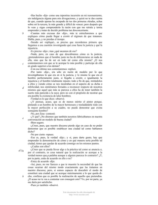 b

c

d

e

473a

b

-Has hecho -dije- como una repentina incursión en mi razonamiento,
sin indulgencia alguna para mis divagaciones, y quizá no te das cuenta
de que, cuando apenas he escapado de tus dos primeras oleadas, echas
sobre mí la tercera, la más grande y difícil de vencer; pero después que
lo veas y oigas comprenderás la razón con que me retraía y temía
emprender y tratar de decidir problema tan desconcertante.
-Cuantas más excusas des -dijo-, más te estrecharemos a que
expliques cómo puede llegar a existir el régimen de que tratamos.
Habla, pues, y no pierdas el tiempo.
-Siendo así -repliqué-, es preciso que recordemos primero que
llegamos a esa cuestión investigando qué cosa fuese la justicia y qué la
injusticia.
-Es preciso -dijo-; mas ¿qué sacamos de eso?
-Nada; pero, en caso de que descubramos cómo es la justicia,
¿pretenderemos que el hombre justo no ha de diferenciarse en nada de
ella, sino que ha de ser en todo tal como ella misma? ¿O nos
contentaremos con que se le acerque lo más posible y participe de ella
en grado superior a los demás?
-Con eso último nos contentaremos -replicó.
-Por tanto -dije-, era sólo en razón de modelo por lo que
investigábamos lo que era en sí la justicia, y lo mismo lo que era el
hombre perfectamente justo, si llegaba a existir, e igualmente la
injusticia y el hombre totalmente injusto; todo a fin de que, mirándolos
a ellos y viendo cómo se nos mostraban en el aspecto de su dicha o
infelicidad, nos sintiéramos forzados a reconocer respecto de nosotros
mismos que aquel que más se parezca a ellos ha de tener también la
suerte más parecida a la suya; pero no con el propósito de mostrar que
era posible la existencia de tales hombres.
-Verdad es lo que dices -observó.
-¿Y piensas, acaso, que es de menos mérito el pintor porque,
pintando a un hombre de la mayor hermosura y trasladándole todo con
la mayor perfección a su cuadro, no pueda demostrar que exista
semejante hombre?
-No, por Zeus -contestó.
-¿Y qué? ¿No diremos que también nosotros fabricábamos en nuestra
conversación un modelo de buena ciudad?
-Bien seguro.
-¿Crees, pues, que nuestro discurso pierde algo en caso de no poder
demostrar que es posible establecer una ciudad tal como habíamos
dicho?
-No por cierto -repuso.
-Esa es, pues, la verdad -dije-; y si, para darte gusto, hay que
emprender la demostración de cómo y en qué manera sería posible tal
ciudad, tienes que quedar de acuerdo conmigo en los mismos puntos.
-¿Cuáles son ellos?
-¿Crees que se pueda llevar algo a la práctica tal como se anuncia o,
por el contrario, es cosa natural que la realización se acerque a la
verdad menos queúa palabra aunque a alguien parezca lo contrario? ¿T,
por tu parte, estás de acuerdo en ello o no?
-Estoy de acuerdo -dijo.
-Así, pues, no me fuerces a que te muestre la necesidad de que las
cosas ocurran del mismo modo exactamente que las tratamos en
nuestro discurso; pero, si somos capaces de descubrir el modo de
constituir una ciudad que se acerque máximamente a lo que queda dicho, confiesa que es posible la realización de aquello que pretendías.
¿O acaso no te vas a contentar con conseguir esto? Yo, por mi parte, ya
me daría por satisfecho.
-Pues yo también -observó.
Este documento ha sido descargado de
http://www.escolar.com

 