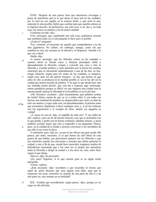c

d

e

474a

b

c

d

XVIII. -Después de esto parece bien que intentemos investigar y
poner de manifiesto qué es lo que ahora se hace mal en las ciudades,
por lo cual no son regidas en la manera dicha, y qué sería lo que,
reducido lo más posible, habría que cambiar para que aquélla entrase en
el régimen descrito: de preferencia, una sola cosa; si no, dos y, en todo
caso, las menos en número y las de menor entidad.
Conforme en todo -dijo.
-Creo -proseguí- que, cambiando una sola cosa, podríamos mostrar
que cambiaría todo; no es ella pequeña ni fácil, pero sí posible.
-¿Cuál es? -preguntó.
-Voy -contesté- al encuentro de aquello que comparábamos a la ola
más gigantesca. No callaré, sin embargo, aunque, como ola que
estallara en risa, me sumerja en el ridículo y el desprecio. Atiende a lo
que voy a decir.
-Habla -dijo.
-A menos -proseguí- que los filósofos reinen en las ciudades o
cuantos ahora se llaman reyes y dinastas practiquen noble y
adecuadamente la filosofía, vengan a coincidir una cosa y otra, la
filosofía y el poder político, y sean detenidos por la fuerza los muchos
caracteres que se encaminan separadamente a una de las dos, no hay,
amigo Glaucón, tregua para los males de las ciudades, ni tampoco,
según creo, para los del género humano ; ni hay que pensar en que
antes de ello se produzca en la medida posible ni vea la luz del sol la
ciudad que hemos trazado de palabra. Y he aquí lo que desde hace rato
me infundía miedo decirlo: que veía iba a expresar algo extremadamente paradójico porque es difícil ver que ninguna otra ciudad sino la
nuestra puede realizar la felicidad ni en lo público ni en lo privado.
-¡Oh, Sócrates! -exclamó-. ¡Qué razonamiento, qué palabras acabas
de emitir! Hazte cuenta de que se va a echar sobre ti con todas sus
fuerzas una multitud de hombres no despreciables por cierto en plan de
tirar sus mantos y coger cada cual, así desembarazados, la primera arma
que encuentren, dispuestos a hacer cualquier cosa; y, si no los rechazas
con tus argumentos y te escapas de ellos, ¡buena vas apagarla en
verdad!
-¿Y acaso no eres tú -dije- el culpable de todo eso? -Y me alabo de
ello -replicó-, pero no he de hacerte traición, sino que te defenderé con
lo que pueda; y podré con mi buena voluntad y dándote ánimos, y quizá
también acertaré mejor que otro a responder a tus preguntas. Piensa,
pues, en la calidad de tu aliado y procura convencer a los incrédulos de
que ello es así como tú dices.
-A intentarlo, pues -dije yo-, ya que tú me ofreces tan gran ayuda. Me
parece, por tanto, necesario, si es que hemos de salir libres de esas
gentes de que hablas, que precisemos quiénes son los filósofos a que
nos referimos cuando nos atrevemos a sostener que deben gobernar la
ciudad; y esto a fin de que, siendo bien conocidos, tengamos medios de
defendernos mostrando que a los unos les es propio por naturaleza
tratar la filosofía y dirigir la ciudad y a los otros no, sino, antes bien,
seguir al que dirige.
-Hora es -dijo- de precisarlo.
-¡Ea, pues! Sígueme, si es que nuestra guía es en algún modo
apropiada.
-Vamos -replicó.
-¿Será necesario -dije- recordarte o que recuerdes tú mismo que
aquel de quien decimos que ama alguna cosa debe, para que la
expresión sea recta, mostrarse no amante de una parte de ella sí y de
otra parte no, sino amante en su totalidad?
XIX. -Tendrás que recordármelo, según parece -dijo-; porque yo no
caigo en ello del todo.
Este documento ha sido descargado de
http://www.escolar.com

 