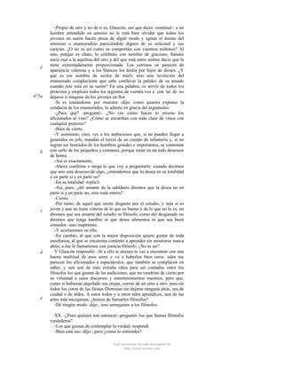 e

475a

b

c

d

e

-Propio de otro y no de ti es, Glaucón, eso que dices -continué-: a un
hombre entendido en amores no le está bien olvidar que todos los
jóvenes en sazón hacen presa de algún modo y agitan el ánimo del
amoroso o enamoradizo pareciéndole dignos de su solicitud y sus
caricias. ¿O no es así como os comportáis con vuestros miñones? Al
uno, porque es chato, lo celebráis con nombre de gracioso; llamáis
nariz real a la aquilina del otro y del que está entre ambos decís que la
tiene extremadamente proporcionada. Los cetrinos os parecen de
apariencia valerosa y a los blancos los tenéis por hijos de dioses. ¿Y
qué es ese nombre de «color de miel» sino una invención del
enamorado complaciente que sabe conllevar la palidez de su amado
cuando éste está en su sazón? En una palabra, os servís de todos los
pretextos y empleáis todos los registros de vuestra voz a con tal de no
dejaros ir ninguno de los jóvenes en flor.
-Si es tomándome por muestra -dijo- como quieres exponer la
conducta de los enamorados, lo admito en gracia del argumento.
-¿Pues qué? -pregunté-. ¿No ves cómo hacen lo mismo los
aficionados al vino? ¿Cómo se encariñan con toda clase de vinos con
cualquier pretexto?
-Bien de cierto.
-Y asimismo, creo, ves a los ambiciosos que, si no pueden llegar a
generales en jefe, mandan el tercio de un cuerpo de infantería y, si no
logran ser honrados de los hombres grandes e importantes, se contentan
con serlo de los pequeños y comunes, porque están en un todo deseosos
de honra.
-Así es exactamente.
-Ahora confirma o niega lo que voy a preguntarte: cuando decimos
que uno está deseoso de algo, ¿entendemos que lo desea en su totalidad
o en parte sí y en parte no?
-En su totalidad -replicó.
-Así, pues, ¿del amante de la sabiduría diremos que la desea no en
parte sí y en parte no, sino toda entera?
-Cierto.
-Por tanto, de aquel que siente disgusto por el estudio, y más si es
joven y aun no tiene criterio de lo que es bueno y de lo que no lo es, no
diremos que sea amante del estudio ni filósofo, como del desganado no
diremos que tenga hambre ni que desee alimentos ni que sea buen
comedor, sino inapetente.
-Y acertaremos en ello.
-En cambio, al que con la mejor disposición quiere gustar de toda
enseñanza, al que se encamina contento a aprender sin mostrarse nunca
ahíto, a ése le llamaremos con justicia filósofo. ¿No es así?
Y Glaucón respondió: -Si a ello te atienes te vas a encontrar con una
buena multitud de esos seres y va a haberlos bien raros: tales me
parecen los aficionados a espectáculos, que también se complacen en
saber, y aun son de más extraña ralea para ser contados entre los
filósofos los que gustan de las audiciones, que no vendrían de cierto por
su voluntad a estos discursos y entretenimientos nuestros, pero que,
como si hubieran alquilado sus orejas, corren de un sitio a otro. para oír
todos los coros de las fiestas Dionisias sin dejarse ninguna atrás, sea de
ciudad o de aldea. A estos todos y a otros tales aprendices, aun de las
artes más mezquinas, ¿hemos de llamarles filósofos?
-De ningún modo -dije-, sino semejantes a los filósofos.
XX. -¿Pues quiénes son entonces -preguntó- los que llamas filósofos
verdaderos?
-Los que gustan de contemplar la verdad -respondí.
-Bien está eso -dijo-; pero ¿cómo lo entiendes?
Este documento ha sido descargado de
http://www.escolar.com

 