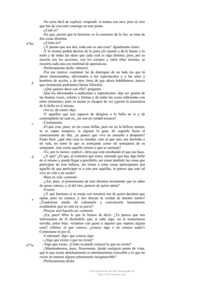 476a

b

c

d

e

477a

-No sería fácil de explicar -respondí- si tratara con otro; pero tú creo
que has de convenir conmigo en este punto.
-¿Cuál es?
-En que, puesto que lo hermoso es lo contrario de lo feo, se trata de
dos cosas distintas.
-¿Cómo no?
-¿Y puesto que son dos, cada uno es una cosa? -Igualmente cierto.
-Y lo mismo podría decirse de lo justo ylo injusto y de lo bueno y lo
malo y de todas las ideas que cada cual es algo distinto, pero, por su
mezcla con las acciones, con los cuerpos y entre ellas mismas, se
muestra cada una con multitud de apariencias.
-Perfectamente dicho -observó.
-Por ese motivo -continué- he de distinguir de un lado los que tú
ahora mencionabas, aficionados a los espectáculos y a las artes y
hombres de acción, y de otro, éstos de que ahora hablábamos, únicos
que rectamente podríamos llamar filósofos.
-¿Qué quieres decir con ello? -preguntó.
-Que los aficionados a audiciones y espectáculos -dije yo- gustan de
las buenas voces, colores y formas y de todas las cosas elaboradas con
estos elementos; pero su mente es incapaz de ver ygustar la naturaleza
de lo bello en sí mismo.
-Así es, de cierto -dijo.
-Y aquellos que son capaces de dirigirse a lo bello en sí y de
contemplarlo tal cual es, ¿no son en verdad escasos?
-Ciertamente.
-El que cree, pues, en las cosas bellas, pero no en la belleza misma,
ni es capaz tampoco, si alguien le guía, de seguirle hasta el
conocimiento de ella, ¿te parece que vive en ensueño o despierto?
Fíjate bien: ¿qué otra cosa es ensoñar, sino el que uno, sea dormido o
en vela, no tome lo que es semejante como tal semejanza de su
semejante, sino como aquello mismo a que se asemeja?
-Yo, por lo menos -replicó-, diría que está enroñando el que eso hace.
-¿Y qué? ¿El que, al contrario que éstos, entiende que hay algo bello
en sí mismo y puede llegar a percibirlo, así como también las cosas que
participan de esta belleza, sin tomar a estas cosas participantes por
aquello de que participan ni a esto por aquéllas, te parece que este tal
vive en vela o en sueño?
-Bien en vela -contestó.
-¿Así, pues, el pensamiento de éste diremos rectamente que es saber
de quien conoce, y el del otro, parecer de quien opina?
-Exacto.
-¿Y qué haremos si se enoja con nosotros ese de quien decimos que
opina, pero no conoce, y nos discute la verdad de nuestro aserto?
¿Tendremos medio de exhortarle y convencerle buenamente
ocultándole que no está en su juicio?
-Preciso será hacerlo así -contestó.
-¡Ea, pues! Mira lo que le hemos de decir. ¿Te parece que nos
informemos de él diciéndole que, si sabe algo, no le tomaríamos
envidia, antes bien, veríamos con gusto a alguien que supiera alguna
cosa? «Dinos: el que conoce, ¿conoce algo o no conoce nada?»
Contéstame tú por él.
-Contestaré -dijo- que conoce algo.
-¿Algo que existe o que no existe?
-Algo que existe. ¿Cómo se puede conocer lo que no existe?
¿Mantendremos, pues, firmemente, desde cualquier punto de vista,
que lo que existe absolutamente es absolutamente conocible y lo que no
existe en manera alguna enteramente incognoscible?
-Perfectamente dicho.
Este documento ha sido descargado de
http://www.escolar.com

 